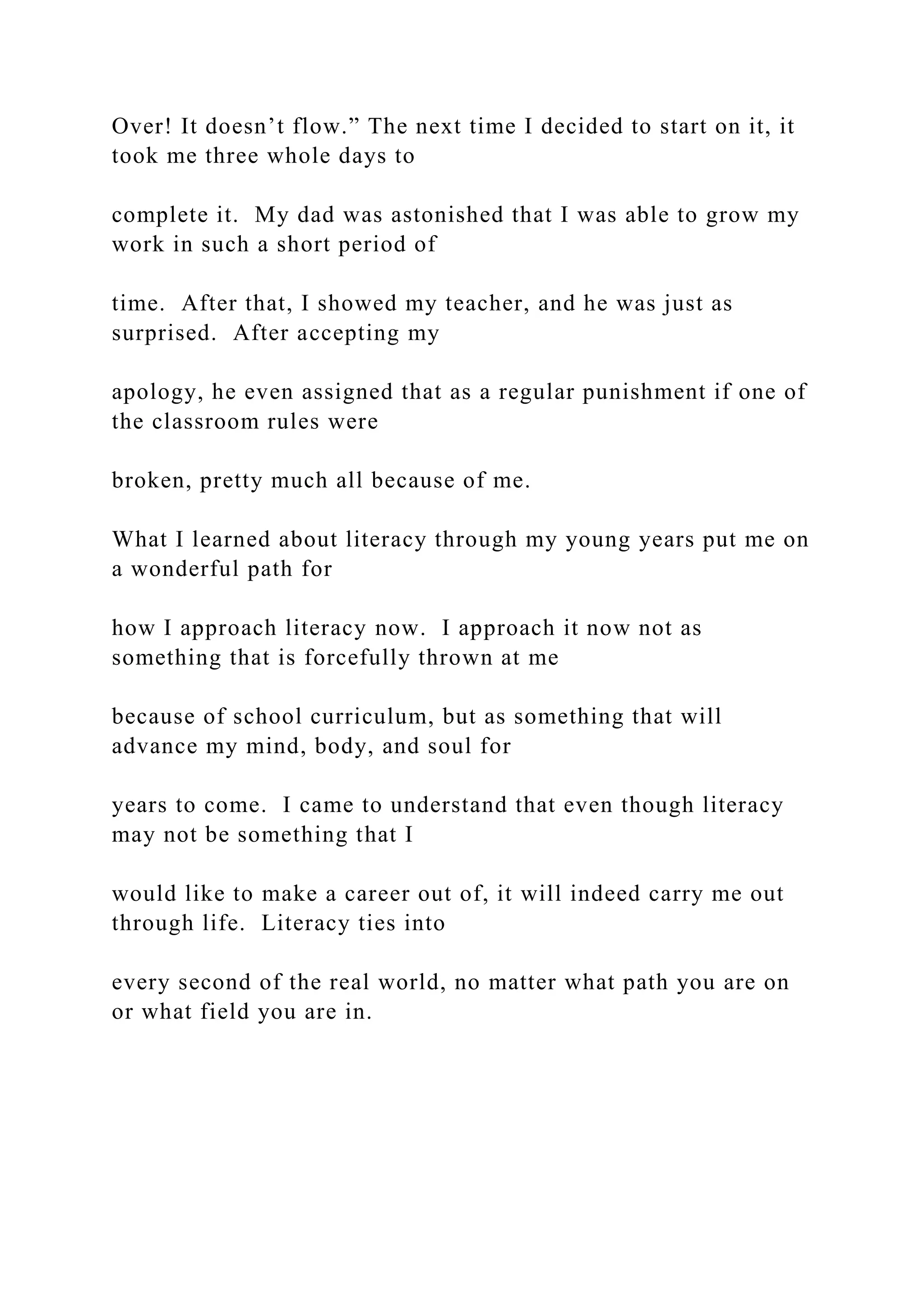 Over! It doesn’t flow.” The next time I decided to start on it, it
took me three whole days to
complete it. My dad was astonished that I was able to grow my
work in such a short period of
time. After that, I showed my teacher, and he was just as
surprised. After accepting my
apology, he even assigned that as a regular punishment if one of
the classroom rules were
broken, pretty much all because of me.
What I learned about literacy through my young years put me on
a wonderful path for
how I approach literacy now. I approach it now not as
something that is forcefully thrown at me
because of school curriculum, but as something that will
advance my mind, body, and soul for
years to come. I came to understand that even though literacy
may not be something that I
would like to make a career out of, it will indeed carry me out
through life. Literacy ties into
every second of the real world, no matter what path you are on
or what field you are in.
 