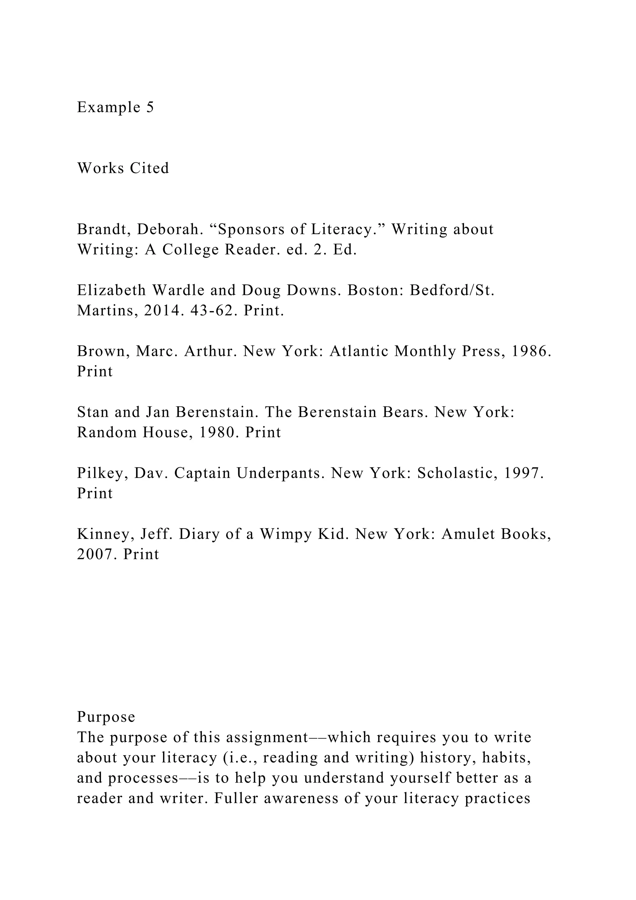 Example 5
Works Cited
Brandt, Deborah. “Sponsors of Literacy.” Writing about
Writing: A College Reader. ed. 2. Ed.
Elizabeth Wardle and Doug Downs. Boston: Bedford/St.
Martins, 2014. 43-62. Print.
Brown, Marc. Arthur. New York: Atlantic Monthly Press, 1986.
Print
Stan and Jan Berenstain. The Berenstain Bears. New York:
Random House, 1980. Print
Pilkey, Dav. Captain Underpants. New York: Scholastic, 1997.
Print
Kinney, Jeff. Diary of a Wimpy Kid. New York: Amulet Books,
2007. Print
Purpose
The purpose of this assignment––which requires you to write
about your literacy (i.e., reading and writing) history, habits,
and processes––is to help you understand yourself better as a
reader and writer. Fuller awareness of your literacy practices
 