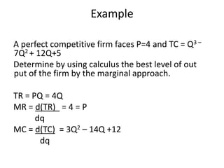 Example

A perfect competitive firm faces P=4 and TC = Q3 –
7Q2 + 12Q+5
Determine by using calculus the best level of out
put of the firm by the marginal approach.

TR = PQ = 4Q
MR = d(TR) = 4 = P
      dq
MC = d(TC) = 3Q2 – 14Q +12
       dq
 
