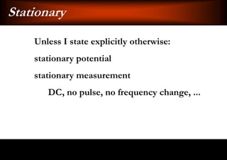 Stationary
    Unless I state explicitly otherwise:
    stationary potential
    stationary measurement
       DC, no pulse, no frequency change, ...
 