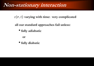 Non-stationary interaction
          varying with time: very complicated

    all our standard approaches fail unless:
      • fully adiabatic
         or
      • fully diabatic
 