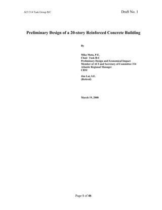 ACI 314 Task Group B/C Draft No. 1
Page 1 of 46
Preliminary Design of a 20-story Reinforced Concrete Building
By
Mike Mota, P.E.
Chair Task B-C
Preliminary Design and Economical Impact
Member of ACI and Secretary of Committee 314
Atlantic Regional Manager
CRSI
Jim Lai, S.E.
(Retired)
March 19, 2008
 