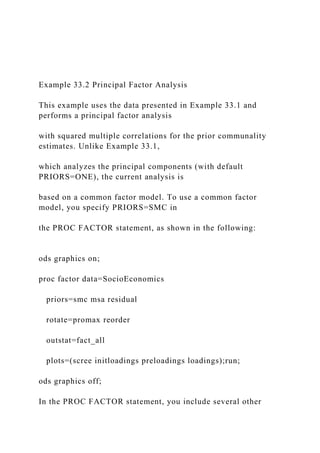 Example 33.2 Principal Factor Analysis
This example uses the data presented in Example 33.1 and
performs a principal factor analysis
with squared multiple correlations for the prior communality
estimates. Unlike Example 33.1,
which analyzes the principal components (with default
PRIORS=ONE), the current analysis is
based on a common factor model. To use a common factor
model, you specify PRIORS=SMC in
the PROC FACTOR statement, as shown in the following:
ods graphics on;
proc factor data=SocioEconomics
priors=smc msa residual
rotate=promax reorder
outstat=fact_all
plots=(scree initloadings preloadings loadings);run;
ods graphics off;
In the PROC FACTOR statement, you include several other
 