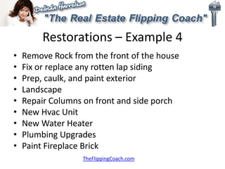 Restorations – Example 4
• Remove Rock from the front of the house
• Fix or replace any rotten lap siding
• Prep, caulk, and paint exterior
• Landscape
• Repair Columns on front and side porch
• New Hvac Unit
• New Water Heater
• Plumbing Upgrades
• Paint Fireplace Brick
TheFlippingCoach.com
 