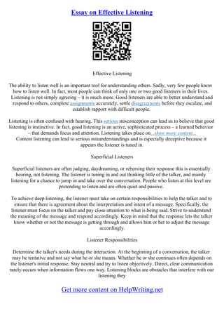 Essay on Effective Listening
Effective Listening
The ability to listen well is an important tool for understanding others. Sadly, very few people know
how to listen well. In fact, most people can think of only one or two good listeners in their lives.
Listening is not simply agreeing – it is much more. Good listeners are able to better understand and
respond to others, complete assignments accurately, settle disagreements before they escalate, and
establish rapport with difficult people.
Listening is often confused with hearing. This serious misconception can lead us to believe that good
listening is instinctive. In fact, good listening is an active, sophisticated process – a learned behavior
– that demands focus and attention. Listening takes place on...show more content...
Content listening can lead to serious misunderstandings and is especially deceptive because it
appears the listener is tuned in.
Superficial Listeners
Superficial listeners are often judging, daydreaming, or rehersing their response this is essentially
hearing, not listening. The listener is tuning in and out thinking little of the talker, and mainly
listening for a chance to jump in and take over the conversation. People who listen at this level are
pretending to listen and are often quiet and passive.
To achieve deep listening, the listener must take on certain responsibilities to help the talker and to
ensure that there is agreement about the interpretation and intent of a message. Specifically, the
listener must focus on the talker and pay close attention to what is being said. Strive to understand
the meaning of the message and respond accordingly. Keep in mind that the response lets the talker
know whether or not the message is getting through and allows him or her to adjust the message
accordingly.
Listener Responsibilities
Determine the talker's needs during the interaction. At the beginning of a conversation, the talker
may be tentative and not say what he or she means. Whether he or she continues often depends on
the listener's initial response. Stay neutral and try to listen objectively. Direct, clear communication
rarely occurs when information flows one way. Listening blocks are obstacles that interfere with our
listening they
Get more content on HelpWriting.net
 