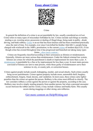 Essay about Crime
Crime
In general the definition of a crime is an act punishable by law, usually considered an evil act.
Crime refers to many types of misconduct forbidden by law. Crimes include such things as murder,
stealing a car, resisting arrest, possession or dealing of illegal drugs, being nude in public , drunk
driving, and bank robbery. Crime is an act that has been timeless and has been committed practically
since the start of time. For example, ever since Cain killed his brother Abel (B.C.), people being
charged with witchcraft in the 1600's, prostitution, to the current crimes of modern day(A.D.). Even
though crime has existed throughout time it has progressed and branched out taking many types
forms....show more content...
Crimes are frequently classified according to their seriousness as felonies or misdemeanors.
Generally, felonies are more serious than misdemeanors. Under the federal criminal law system,
felonies are crimes for which the punishment is death or imprisonment for more than a year. A
misdemeanor is punishable by a fine or by imprisonment for less than a year. In most states persons
convicted of felonies are sent to state prisons, while those guilty of misdemeanors serve their
sentence in city, or county jails, or correction houses.
Crimes against people include assault, kidnapping, murder, and sexual attacks. Such crimes usually
bring severe punishments. Crimes against property include arson, automobile theft, burglary,
embezzlement, forgery, fraud, larceny, and vandalism. In most cases, these crimes carry lighter
penalties than the crimes set against the person. Robbery is the crime most difficult to classify. The
law considers robbery a crime against the person or against the property, according to the case.
Robbery may involve simply stealing property from another person, but when a personal encounter
occurs between the robber and his victim, it may include violence and bodily harm. This usually
occurs during muggings or other strong–arm robberies.
Get more content on HelpWriting.net
 