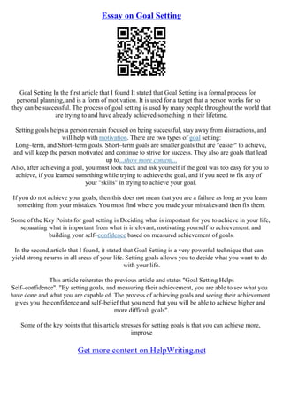 Essay on Goal Setting
Goal Setting In the first article that I found It stated that Goal Setting is a formal process for
personal planning, and is a form of motivation. It is used for a target that a person works for so
they can be successful. The process of goal setting is used by many people throughout the world that
are trying to and have already achieved something in their lifetime.
Setting goals helps a person remain focused on being successful, stay away from distractions, and
will help with motivation. There are two types of goal setting:
Long–term, and Short–term goals. Short–term goals are smaller goals that are "easier" to achieve,
and will keep the person motivated and continue to strive for success. They also are goals that lead
up to...show more content...
Also, after achieving a goal, you must look back and ask yourself if the goal was too easy for you to
achieve, if you learned something while trying to achieve the goal, and if you need to fix any of
your "skills" in trying to achieve your goal.
If you do not achieve your goals, then this does not mean that you are a failure as long as you learn
something from your mistakes. You must find where you made your mistakes and then fix them.
Some of the Key Points for goal setting is Deciding what is important for you to achieve in your life,
separating what is important from what is irrelevant, motivating yourself to achievement, and
building your self–confidence based on measured achievement of goals.
In the second article that I found, it stated that Goal Setting is a very powerful technique that can
yield strong returns in all areas of your life. Setting goals allows you to decide what you want to do
with your life.
This article reiterates the previous article and states "Goal Setting Helps
Self–confidence". "By setting goals, and measuring their achievement, you are able to see what you
have done and what you are capable of. The process of achieving goals and seeing their achievement
gives you the confidence and self–belief that you need that you will be able to achieve higher and
more difficult goals".
Some of the key points that this article stresses for setting goals is that you can achieve more,
improve
Get more content on HelpWriting.net
 