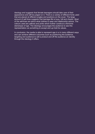 ideology and suggests that female teenagers should take care of their
appearance and will be judged on it. There is a variety of different fonts used
that are placed at different angles and positions on the cover. The large
amount of sell lines suggests that teenage life is busy, full and chaotic. Most
of the sell-lines are about what clothes to wear and relationship advice. The
colours used are yellows and pinks which further construct a feminine
stereotype of age. The ideology encourages the audience to see this
representation as something to accept and up-hold its values.
In conclusion, the media is able to represent age in a in many different ways
and can achieve different outcomes such as positioning the audience,
targeting and audience to sell a product and off the audience an identity
through the ideology it offers.
 