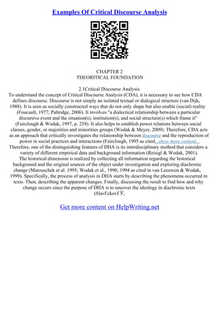 Examples Of Critical Discourse Analysis
CHAPTER 2
THEORITICAL FOUNDATION
2.1Critical Discourse Analysis
To understand the concept of Critical Discourse Analysis (CDA), it is necessary to see how CDA
defines discourse. Discourse is not simply an isolated textual or dialogical structure (van Dijk,
1988). It is seen as socially constructed ways that do not only shape but also enable (social) reality
(Foucault, 1977; Paltridge, 2006). It involves "a dialectical relationship between a particular
discursive event and the situation(s), institution(s), and social structure(s) which frame it"
(Fairclough & Wodak, 1997, p. 258). It also helps to establish power relations between social
classes, gender, or majorities and minorities groups (Wodak & Meyer, 2009). Therefore, CDA acts
as an approach that critically investigates the relationship between discourse and the reproduction of
power in social practices and interactions (Fairclough, 1995 as cited...show more content...
Therefore, one of the distinguishing features of DHA is its interdisciplinary method that considers a
variety of different empirical data and background information (Reisigl & Wodak, 2001).
The historical dimension is realized by collecting all information regarding the historical
background and the original sources of the object under investigation and exploring diachronic
change (Matouschek et al. 1995; Wodak et al., 1990, 1994 as cited in van Leeuwen & Wodak,
1999). Specifically, the process of analysis in DHA starts by describing the phenomena occurred in
texts. Then, describing the apparent changes. Finally, discussing the result to find how and why
change occurs since the purpose of DHA is to uncover the ideology in diachronic texts
(SlavГckovГЎ,
Get more content on HelpWriting.net
 