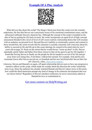 Example Of A Play Analysis
What did you like about this script? The things I liked most from this script were the comedic
undertones, the fact that Steven was consciously aware of his emotional commitment issues, and the
delusional outbreaks Steven's character has. Although the concept of the script is founded on the
idea of Steven getting his life back on track, the writer incorporates an equal level of high–concept
amusement blended with a level of level of self–aware realistic relationship drama that will resonate
with an audience on personal level. Beyond Steven's inability to emotionally connect and commit to
those around him, the writer reveals that his character is actually extremely self–conscious about his
ability to succeed in life and life up to this acute ideology he created in his mind when he was 9
years old on page 24. Stuck on the notion that he would always "come up short" in life, Steven
repeatedly spirals father and father from those closest to him on his quest to get his life together. I
found that forcing Steven to finally see the people he felt he needed to cut out of his life and get
away from were doing fine, if not better, without him around. For example, Josh and his new
roommate Gavin after Steven moved out, or Jennakah and her new boyfriend after Steven blew her
off. Likewise, when...show more content...
Likewise, Steven and Hannah's on again, off again relationship did not seem to have any progressive
narrative effects on the script, which made me wonder about the direction the writer wanted the
story to go. Since the audience has already watched Hannah and Steven's dance twice at this point,
how could this third interaction prompt any kind of change in his character development that was
not shown before? Regardless of Steven's drunken confession, he never consciously admits to
Hannah his love or commitment to
Get more content on HelpWriting.net
 