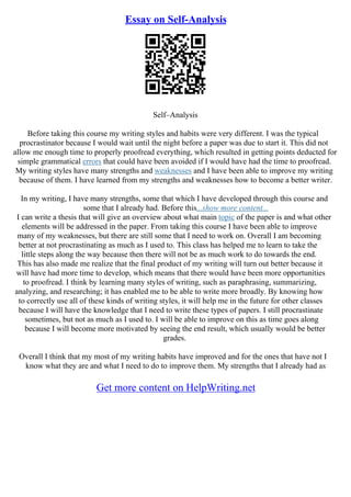 Essay on Self-Analysis
Self–Analysis
Before taking this course my writing styles and habits were very different. I was the typical
procrastinator because I would wait until the night before a paper was due to start it. This did not
allow me enough time to properly proofread everything, which resulted in getting points deducted for
simple grammatical errors that could have been avoided if I would have had the time to proofread.
My writing styles have many strengths and weaknesses and I have been able to improve my writing
because of them. I have learned from my strengths and weaknesses how to become a better writer.
In my writing, I have many strengths, some that which I have developed through this course and
some that I already had. Before this...show more content...
I can write a thesis that will give an overview about what main topic of the paper is and what other
elements will be addressed in the paper. From taking this course I have been able to improve
many of my weaknesses, but there are still some that I need to work on. Overall I am becoming
better at not procrastinating as much as I used to. This class has helped me to learn to take the
little steps along the way because then there will not be as much work to do towards the end.
This has also made me realize that the final product of my writing will turn out better because it
will have had more time to develop, which means that there would have been more opportunities
to proofread. I think by learning many styles of writing, such as paraphrasing, summarizing,
analyzing, and researching; it has enabled me to be able to write more broadly. By knowing how
to correctly use all of these kinds of writing styles, it will help me in the future for other classes
because I will have the knowledge that I need to write these types of papers. I still procrastinate
sometimes, but not as much as I used to. I will be able to improve on this as time goes along
because I will become more motivated by seeing the end result, which usually would be better
grades.
Overall I think that my most of my writing habits have improved and for the ones that have not I
know what they are and what I need to do to improve them. My strengths that I already had as
Get more content on HelpWriting.net
 
