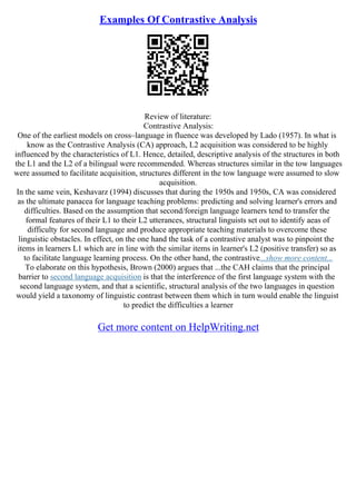 Examples Of Contrastive Analysis
Review of literature:
Contrastive Analysis:
One of the earliest models on cross–language in fluence was developed by Lado (1957). In what is
know as the Contrastive Analysis (CA) approach, L2 acquisition was considered to be highly
influenced by the characteristics of L1. Hence, detailed, descriptive analysis of the structures in both
the L1 and the L2 of a bilingual were recommended. Whereas structures similar in the tow languages
were assumed to facilitate acquisition, structures different in the tow language were assumed to slow
acquisition.
In the same vein, Keshavarz (1994) discusses that during the 1950s and 1950s, CA was considered
as the ultimate panacea for language teaching problems: predicting and solving learner's errors and
difficulties. Based on the assumption that second/foreign language learners tend to transfer the
formal features of their L1 to their L2 utterances, structural linguists set out to identify aeas of
difficulty for second language and produce appropriate teaching materials to overcome these
linguistic obstacles. In effect, on the one hand the task of a contrastive analyst was to pinpoint the
items in learners L1 which are in line with the similar items in learner's L2 (positive transfer) so as
to facilitate language learning process. On the other hand, the contrastive...show more content...
To elaborate on this hypothesis, Brown (2000) argues that ...the CAH claims that the principal
barrier to second language acquisition is that the interference of the first language system with the
second language system, and that a scientific, structural analysis of the two languages in question
would yield a taxonomy of linguistic contrast between them which in turn would enable the linguist
to predict the difficulties a learner
Get more content on HelpWriting.net
 