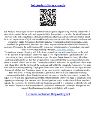 Job Analysis Essay example
Job Analysis Job analysis involves a systematic investigation of jobs using a variety of methods, to
determine essential duties, tasks and responsibilities. Job analysis is crucial to the identification of
relevant skills and competencies. It involves obtaining objective and verifiable information about
the actual requirements of a job, and the skills and competencies required to meet the local area and
University's needs. Job analysis facilitates accurate recruitment and selection practices, sets
standards for performance appraisals and allows appropriate classification/reclassification of
positions. Comparing the skills possessed by employees with the results of job analysis can greatly
assist in workforce planning strategies...show more content...
The optimum amount of variety will differ from person to person and could depend on the level
of the position. Responsibility: Employees need to feel responsible for a significant part of the
work they perform, either individually or as part of a team. Work should be clearly identified
enabling employees to see that they are personally responsible for the successes and failures that
occur as a result of their own actions. The employee should understand the significance of the work
and where it fits into the purpose of the local area and within the University. Autonomy: This goes
hand in hand with responsibility. Employees should have some areas of decision making within the
framework of their job. Autonomy means giving more scope to employees to regulate and control
their own work. Working environment: A job should provide a safe and healthy working
environment that is free from discrimination and harassment. It is also important to consider the
types of work aids and equipment required to perform the role. Employees need to understand their
reporting relationships. For example, who does the position report to, does the role have any direct
reports, the location of the position and what hours are required. It is important to identify who and
the level of interaction that is required with key internal and external customers. Recognition and
support: Employees need jobs that contribute to self–respect,
Get more content on HelpWriting.net
 