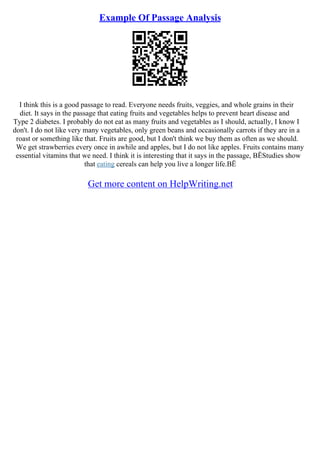 Example Of Passage Analysis
I think this is a good passage to read. Everyone needs fruits, veggies, and whole grains in their
diet. It says in the passage that eating fruits and vegetables helps to prevent heart disease and
Type 2 diabetes. I probably do not eat as many fruits and vegetables as I should, actually, I know I
don't. I do not like very many vegetables, only green beans and occasionally carrots if they are in a
roast or something like that. Fruits are good, but I don't think we buy them as often as we should.
We get strawberries every once in awhile and apples, but I do not like apples. Fruits contains many
essential vitamins that we need. I think it is interesting that it says in the passage, ВЁStudies show
that eating cereals can help you live a longer life.ВЁ
Get more content on HelpWriting.net
 