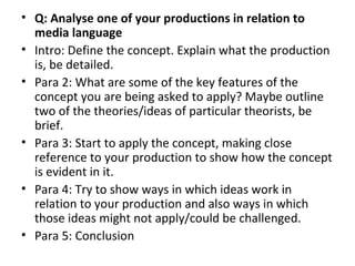 • Q: Analyse one of your productions in relation to
  media language
• Intro: Define the concept. Explain what the production
  is, be detailed.
• Para 2: What are some of the key features of the
  concept you are being asked to apply? Maybe outline
  two of the theories/ideas of particular theorists, be
  brief.
• Para 3: Start to apply the concept, making close
  reference to your production to show how the concept
  is evident in it.
• Para 4: Try to show ways in which ideas work in
  relation to your production and also ways in which
  those ideas might not apply/could be challenged.
• Para 5: Conclusion
 