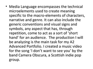 • Media Language encompasses the technical
  microelements used to create meaning
  specific to the macro-elements of characters,
  narrative and genre. It can also include the
  generic conventions and visual signs and
  symbols, any aspect that has, through
  repetition, come to act as a sort of ‘short
  hand’ for an audience. The production I will
  be analyzing is the main task for my A2
  Advanced Portfolio. I created a music video
  for the song ‘I don’t want to see you’ by the
  band Camera Obscura, a Scottish indie pop
  group.
 
