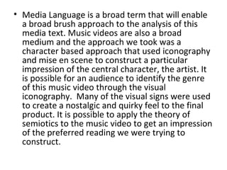 • Media Language is a broad term that will enable
  a broad brush approach to the analysis of this
  media text. Music videos are also a broad
  medium and the approach we took was a
  character based approach that used iconography
  and mise en scene to construct a particular
  impression of the central character, the artist. It
  is possible for an audience to identify the genre
  of this music video through the visual
  iconography. Many of the visual signs were used
  to create a nostalgic and quirky feel to the final
  product. It is possible to apply the theory of
  semiotics to the music video to get an impression
  of the preferred reading we were trying to
  construct.
 