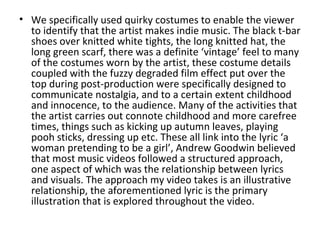 • We specifically used quirky costumes to enable the viewer
  to identify that the artist makes indie music. The black t-bar
  shoes over knitted white tights, the long knitted hat, the
  long green scarf, there was a definite ‘vintage’ feel to many
  of the costumes worn by the artist, these costume details
  coupled with the fuzzy degraded film effect put over the
  top during post-production were specifically designed to
  communicate nostalgia, and to a certain extent childhood
  and innocence, to the audience. Many of the activities that
  the artist carries out connote childhood and more carefree
  times, things such as kicking up autumn leaves, playing
  pooh sticks, dressing up etc. These all link into the lyric ‘a
  woman pretending to be a girl’, Andrew Goodwin believed
  that most music videos followed a structured approach,
  one aspect of which was the relationship between lyrics
  and visuals. The approach my video takes is an illustrative
  relationship, the aforementioned lyric is the primary
  illustration that is explored throughout the video.
 