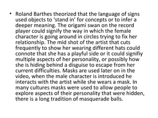 • Roland Barthes theorized that the language of signs
  used objects to ‘stand in’ for concepts or to infer a
  deeper meaning. The origami swan on the record
  player could signify the way in which the female
  character is going around in circles trying to fix her
  relationship. The mid shot of the artist that cuts
  frequently to show her wearing different hats could
  connote that she has a playful side or it could signifiy
  multiple aspects of her personality, or possibly how
  she is hiding behind a disguise to escape from her
  current difficulties. Masks are used later on in the
  video, when the male character is introduced he
  interacts with the artist while she wears a mask. In
  many cultures masks were used to allow people to
  explore aspects of their personality that were hidden,
  there is a long tradition of masquerade balls.
 