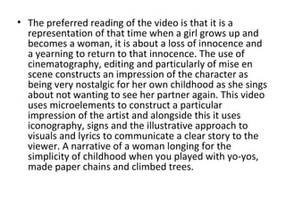 • The preferred reading of the video is that it is a
  representation of that time when a girl grows up and
  becomes a woman, it is about a loss of innocence and
  a yearning to return to that innocence. The use of
  cinematography, editing and particularly of mise en
  scene constructs an impression of the character as
  being very nostalgic for her own childhood as she sings
  about not wanting to see her partner again. This video
  uses microelements to construct a particular
  impression of the artist and alongside this it uses
  iconography, signs and the illustrative approach to
  visuals and lyrics to communicate a clear story to the
  viewer. A narrative of a woman longing for the
  simplicity of childhood when you played with yo-yos,
  made paper chains and climbed trees.
 