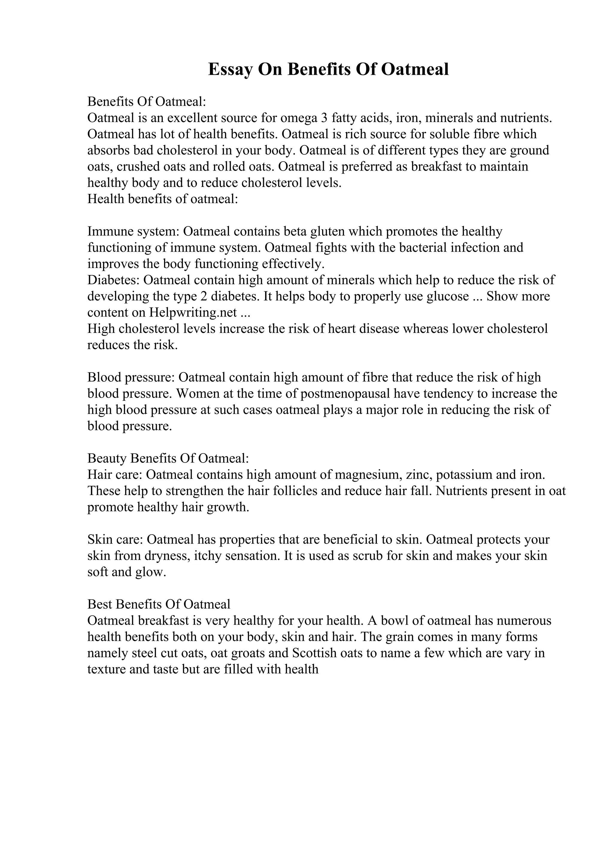 Essay On Benefits Of Oatmeal
Benefits Of Oatmeal:
Oatmeal is an excellent source for omega 3 fatty acids, iron, minerals and nutrients.
Oatmeal has lot of health benefits. Oatmeal is rich source for soluble fibre which
absorbs bad cholesterol in your body. Oatmeal is of different types they are ground
oats, crushed oats and rolled oats. Oatmeal is preferred as breakfast to maintain
healthy body and to reduce cholesterol levels.
Health benefits of oatmeal:
Immune system: Oatmeal contains beta gluten which promotes the healthy
functioning of immune system. Oatmeal fights with the bacterial infection and
improves the body functioning effectively.
Diabetes: Oatmeal contain high amount of minerals which help to reduce the risk of
developing the type 2 diabetes. It helps body to properly use glucose ... Show more
content on Helpwriting.net ...
High cholesterol levels increase the risk of heart disease whereas lower cholesterol
reduces the risk.
Blood pressure: Oatmeal contain high amount of fibre that reduce the risk of high
blood pressure. Women at the time of postmenopausal have tendency to increase the
high blood pressure at such cases oatmeal plays a major role in reducing the risk of
blood pressure.
Beauty Benefits Of Oatmeal:
Hair care: Oatmeal contains high amount of magnesium, zinc, potassium and iron.
These help to strengthen the hair follicles and reduce hair fall. Nutrients present in oat
promote healthy hair growth.
Skin care: Oatmeal has properties that are beneficial to skin. Oatmeal protects your
skin from dryness, itchy sensation. It is used as scrub for skin and makes your skin
soft and glow.
Best Benefits Of Oatmeal
Oatmeal breakfast is very healthy for your health. A bowl of oatmeal has numerous
health benefits both on your body, skin and hair. The grain comes in many forms
namely steel cut oats, oat groats and Scottish oats to name a few which are vary in
texture and taste but are filled with health
 