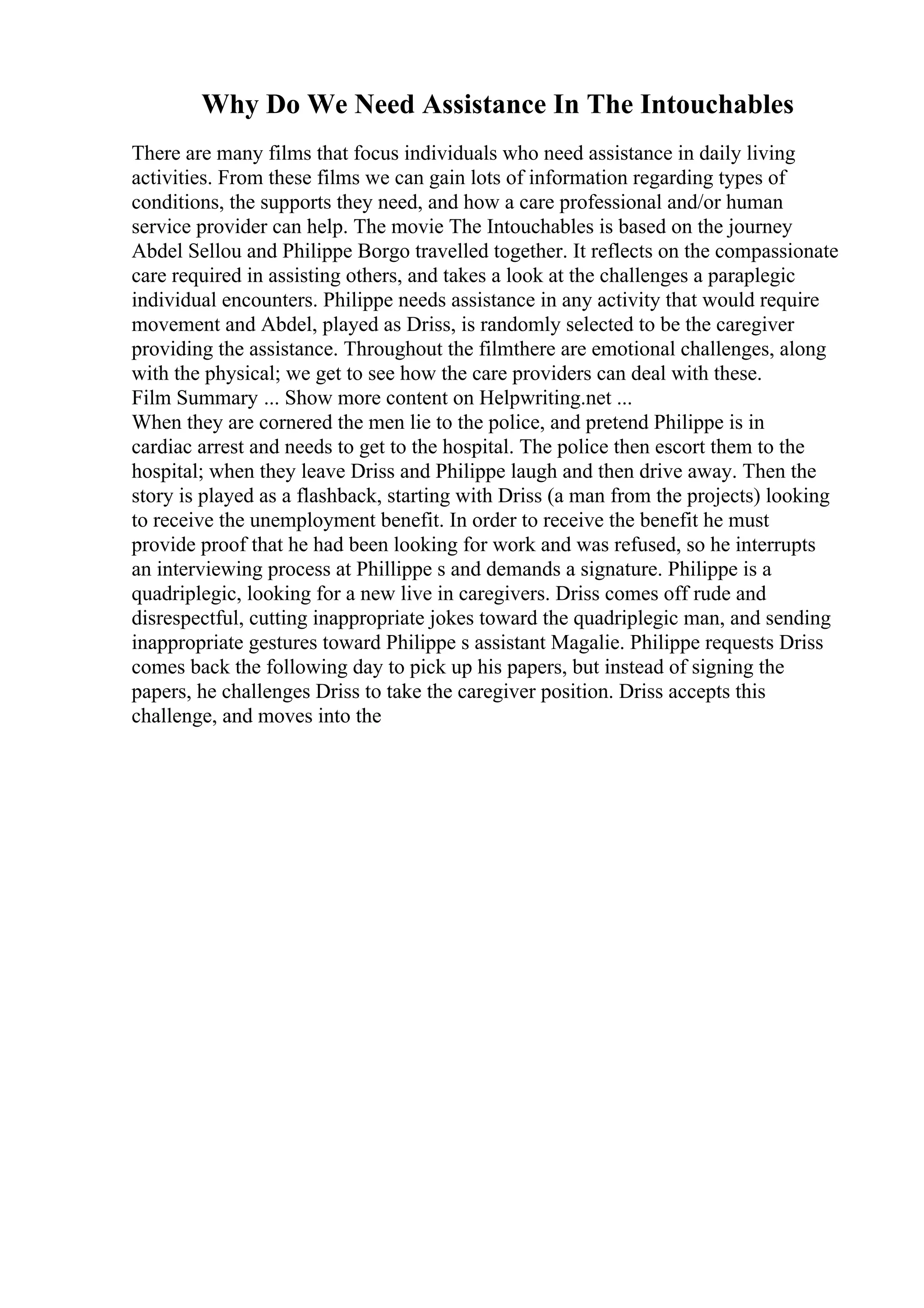 Why Do We Need Assistance In The Intouchables
There are many films that focus individuals who need assistance in daily living
activities. From these films we can gain lots of information regarding types of
conditions, the supports they need, and how a care professional and/or human
service provider can help. The movie The Intouchables is based on the journey
Abdel Sellou and Philippe Borgo travelled together. It reflects on the compassionate
care required in assisting others, and takes a look at the challenges a paraplegic
individual encounters. Philippe needs assistance in any activity that would require
movement and Abdel, played as Driss, is randomly selected to be the caregiver
providing the assistance. Throughout the filmthere are emotional challenges, along
with the physical; we get to see how the care providers can deal with these.
Film Summary ... Show more content on Helpwriting.net ...
When they are cornered the men lie to the police, and pretend Philippe is in
cardiac arrest and needs to get to the hospital. The police then escort them to the
hospital; when they leave Driss and Philippe laugh and then drive away. Then the
story is played as a flashback, starting with Driss (a man from the projects) looking
to receive the unemployment benefit. In order to receive the benefit he must
provide proof that he had been looking for work and was refused, so he interrupts
an interviewing process at Phillippe s and demands a signature. Philippe is a
quadriplegic, looking for a new live in caregivers. Driss comes off rude and
disrespectful, cutting inappropriate jokes toward the quadriplegic man, and sending
inappropriate gestures toward Philippe s assistant Magalie. Philippe requests Driss
comes back the following day to pick up his papers, but instead of signing the
papers, he challenges Driss to take the caregiver position. Driss accepts this
challenge, and moves into the
 