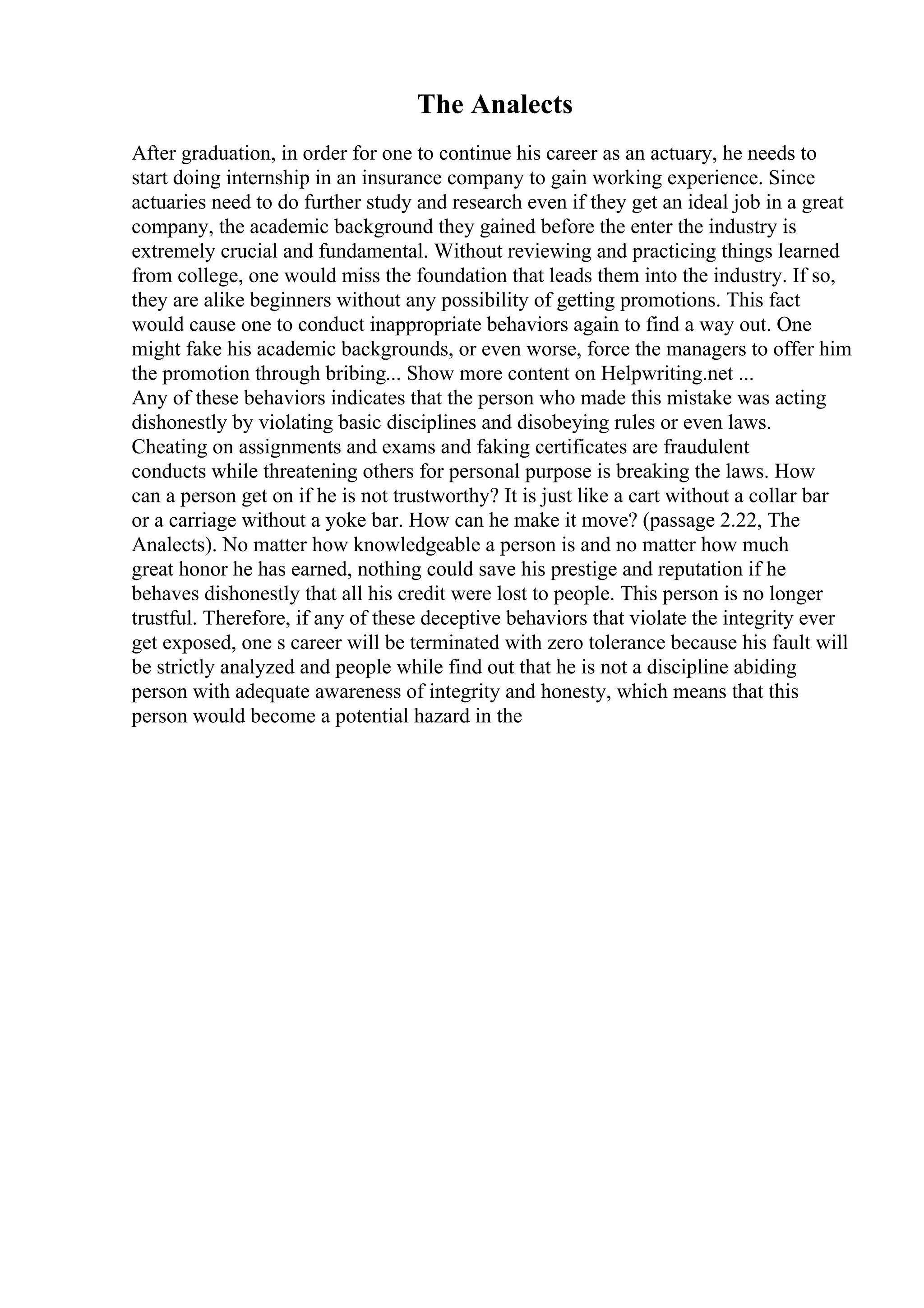 The Analects
After graduation, in order for one to continue his career as an actuary, he needs to
start doing internship in an insurance company to gain working experience. Since
actuaries need to do further study and research even if they get an ideal job in a great
company, the academic background they gained before the enter the industry is
extremely crucial and fundamental. Without reviewing and practicing things learned
from college, one would miss the foundation that leads them into the industry. If so,
they are alike beginners without any possibility of getting promotions. This fact
would cause one to conduct inappropriate behaviors again to find a way out. One
might fake his academic backgrounds, or even worse, force the managers to offer him
the promotion through bribing... Show more content on Helpwriting.net ...
Any of these behaviors indicates that the person who made this mistake was acting
dishonestly by violating basic disciplines and disobeying rules or even laws.
Cheating on assignments and exams and faking certificates are fraudulent
conducts while threatening others for personal purpose is breaking the laws. How
can a person get on if he is not trustworthy? It is just like a cart without a collar bar
or a carriage without a yoke bar. How can he make it move? (passage 2.22, The
Analects). No matter how knowledgeable a person is and no matter how much
great honor he has earned, nothing could save his prestige and reputation if he
behaves dishonestly that all his credit were lost to people. This person is no longer
trustful. Therefore, if any of these deceptive behaviors that violate the integrity ever
get exposed, one s career will be terminated with zero tolerance because his fault will
be strictly analyzed and people while find out that he is not a discipline abiding
person with adequate awareness of integrity and honesty, which means that this
person would become a potential hazard in the
 