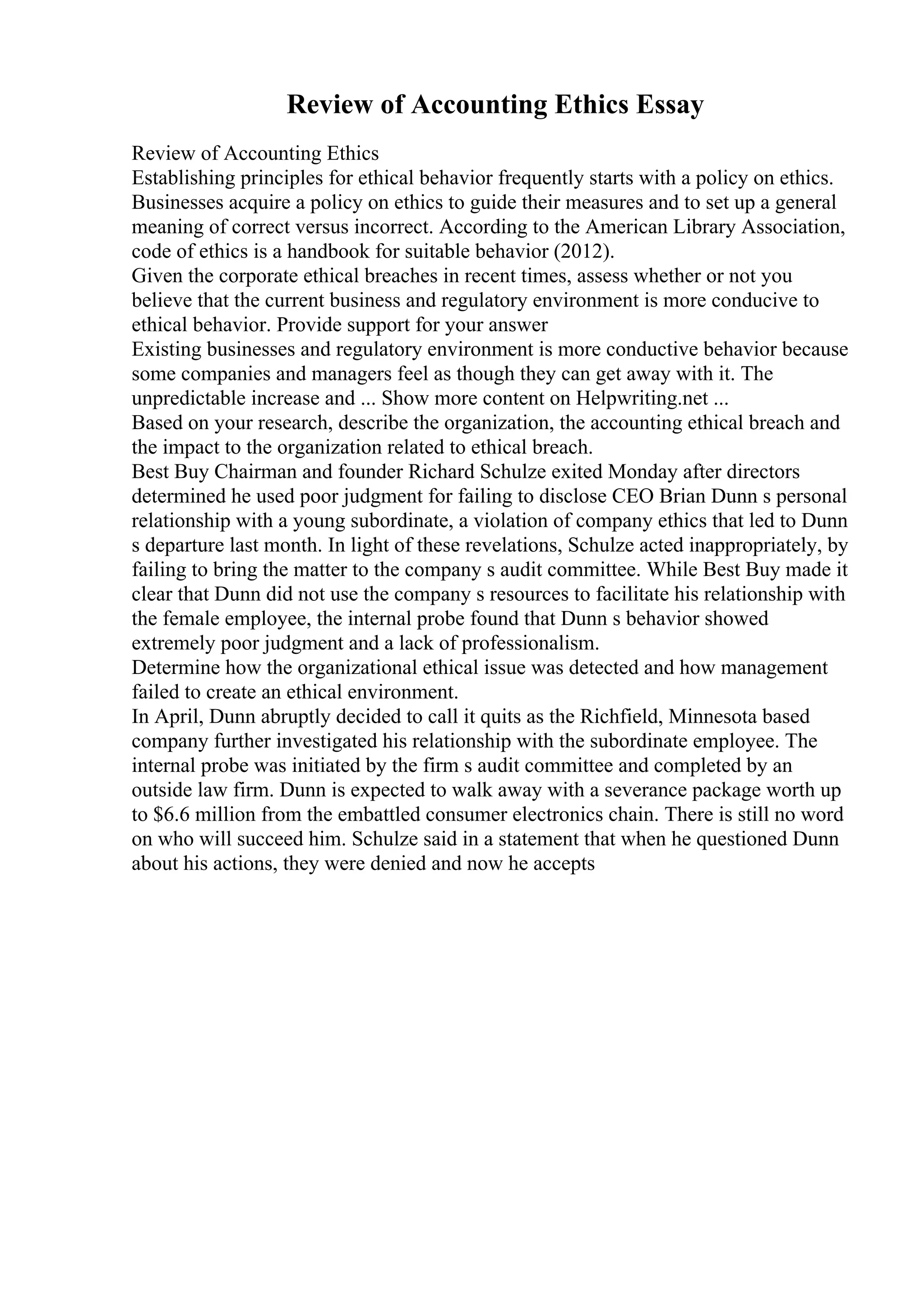 Review of Accounting Ethics Essay
Review of Accounting Ethics
Establishing principles for ethical behavior frequently starts with a policy on ethics.
Businesses acquire a policy on ethics to guide their measures and to set up a general
meaning of correct versus incorrect. According to the American Library Association,
code of ethics is a handbook for suitable behavior (2012).
Given the corporate ethical breaches in recent times, assess whether or not you
believe that the current business and regulatory environment is more conducive to
ethical behavior. Provide support for your answer
Existing businesses and regulatory environment is more conductive behavior because
some companies and managers feel as though they can get away with it. The
unpredictable increase and ... Show more content on Helpwriting.net ...
Based on your research, describe the organization, the accounting ethical breach and
the impact to the organization related to ethical breach.
Best Buy Chairman and founder Richard Schulze exited Monday after directors
determined he used poor judgment for failing to disclose CEO Brian Dunn s personal
relationship with a young subordinate, a violation of company ethics that led to Dunn
s departure last month. In light of these revelations, Schulze acted inappropriately, by
failing to bring the matter to the company s audit committee. While Best Buy made it
clear that Dunn did not use the company s resources to facilitate his relationship with
the female employee, the internal probe found that Dunn s behavior showed
extremely poor judgment and a lack of professionalism.
Determine how the organizational ethical issue was detected and how management
failed to create an ethical environment.
In April, Dunn abruptly decided to call it quits as the Richfield, Minnesota based
company further investigated his relationship with the subordinate employee. The
internal probe was initiated by the firm s audit committee and completed by an
outside law firm. Dunn is expected to walk away with a severance package worth up
to $6.6 million from the embattled consumer electronics chain. There is still no word
on who will succeed him. Schulze said in a statement that when he questioned Dunn
about his actions, they were denied and now he accepts
 