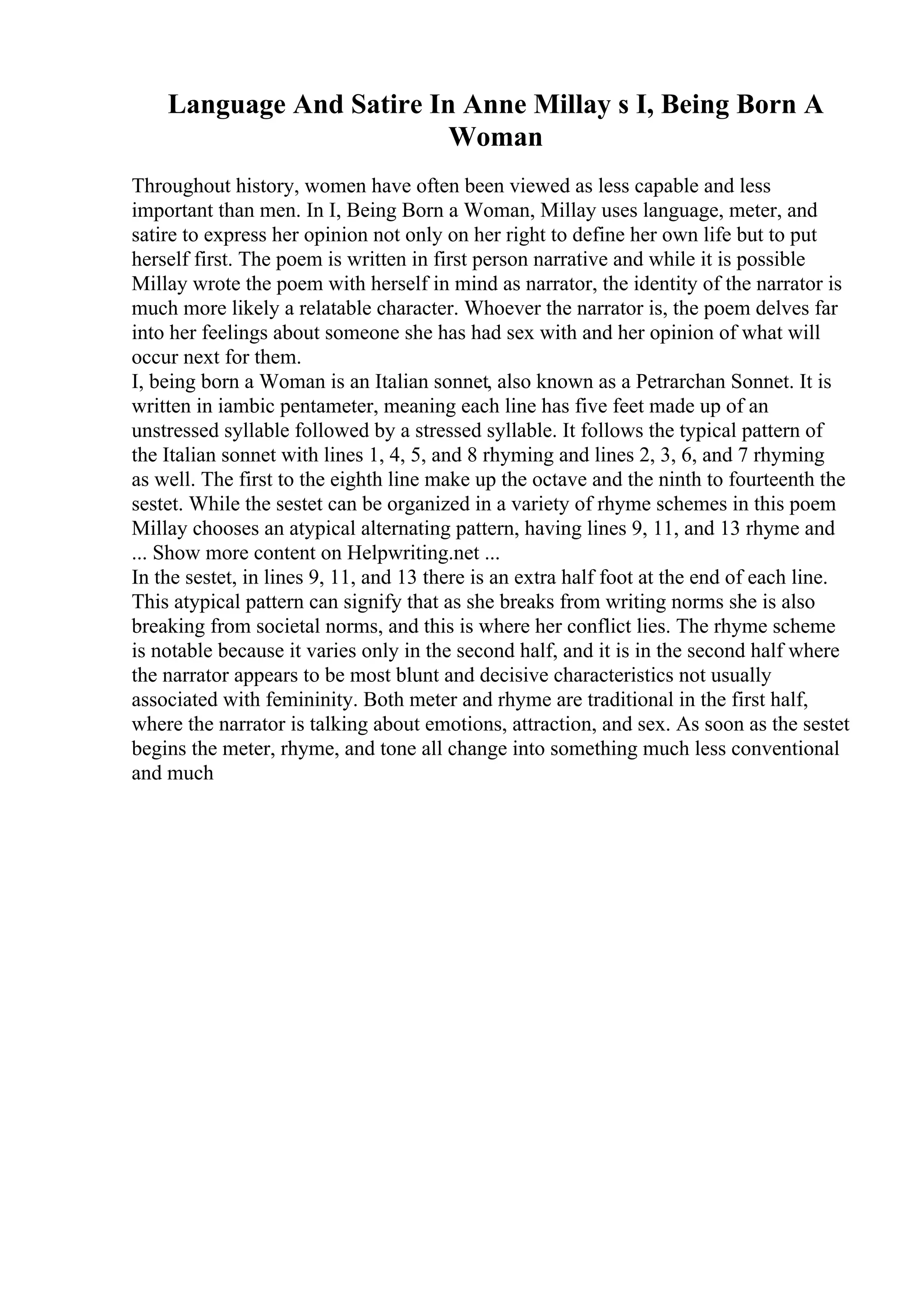 Language And Satire In Anne Millay s I, Being Born A
Woman
Throughout history, women have often been viewed as less capable and less
important than men. In I, Being Born a Woman, Millay uses language, meter, and
satire to express her opinion not only on her right to define her own life but to put
herself first. The poem is written in first person narrative and while it is possible
Millay wrote the poem with herself in mind as narrator, the identity of the narrator is
much more likely a relatable character. Whoever the narrator is, the poem delves far
into her feelings about someone she has had sex with and her opinion of what will
occur next for them.
I, being born a Woman is an Italian sonnet, also known as a Petrarchan Sonnet. It is
written in iambic pentameter, meaning each line has five feet made up of an
unstressed syllable followed by a stressed syllable. It follows the typical pattern of
the Italian sonnet with lines 1, 4, 5, and 8 rhyming and lines 2, 3, 6, and 7 rhyming
as well. The first to the eighth line make up the octave and the ninth to fourteenth the
sestet. While the sestet can be organized in a variety of rhyme schemes in this poem
Millay chooses an atypical alternating pattern, having lines 9, 11, and 13 rhyme and
... Show more content on Helpwriting.net ...
In the sestet, in lines 9, 11, and 13 there is an extra half foot at the end of each line.
This atypical pattern can signify that as she breaks from writing norms she is also
breaking from societal norms, and this is where her conflict lies. The rhyme scheme
is notable because it varies only in the second half, and it is in the second half where
the narrator appears to be most blunt and decisive characteristics not usually
associated with femininity. Both meter and rhyme are traditional in the first half,
where the narrator is talking about emotions, attraction, and sex. As soon as the sestet
begins the meter, rhyme, and tone all change into something much less conventional
and much
 