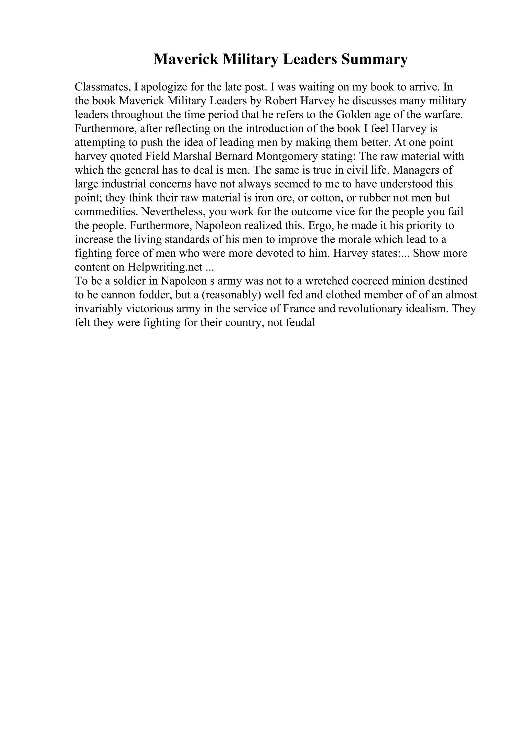 Maverick Military Leaders Summary
Classmates, I apologize for the late post. I was waiting on my book to arrive. In
the book Maverick Military Leaders by Robert Harvey he discusses many military
leaders throughout the time period that he refers to the Golden age of the warfare.
Furthermore, after reflecting on the introduction of the book I feel Harvey is
attempting to push the idea of leading men by making them better. At one point
harvey quoted Field Marshal Bernard Montgomery stating: The raw material with
which the general has to deal is men. The same is true in civil life. Managers of
large industrial concerns have not always seemed to me to have understood this
point; they think their raw material is iron ore, or cotton, or rubber not men but
commedities. Nevertheless, you work for the outcome vice for the people you fail
the people. Furthermore, Napoleon realized this. Ergo, he made it his priority to
increase the living standards of his men to improve the morale which lead to a
fighting force of men who were more devoted to him. Harvey states:... Show more
content on Helpwriting.net ...
To be a soldier in Napoleon s army was not to a wretched coerced minion destined
to be cannon fodder, but a (reasonably) well fed and clothed member of of an almost
invariably victorious army in the service of France and revolutionary idealism. They
felt they were fighting for their country, not feudal
 