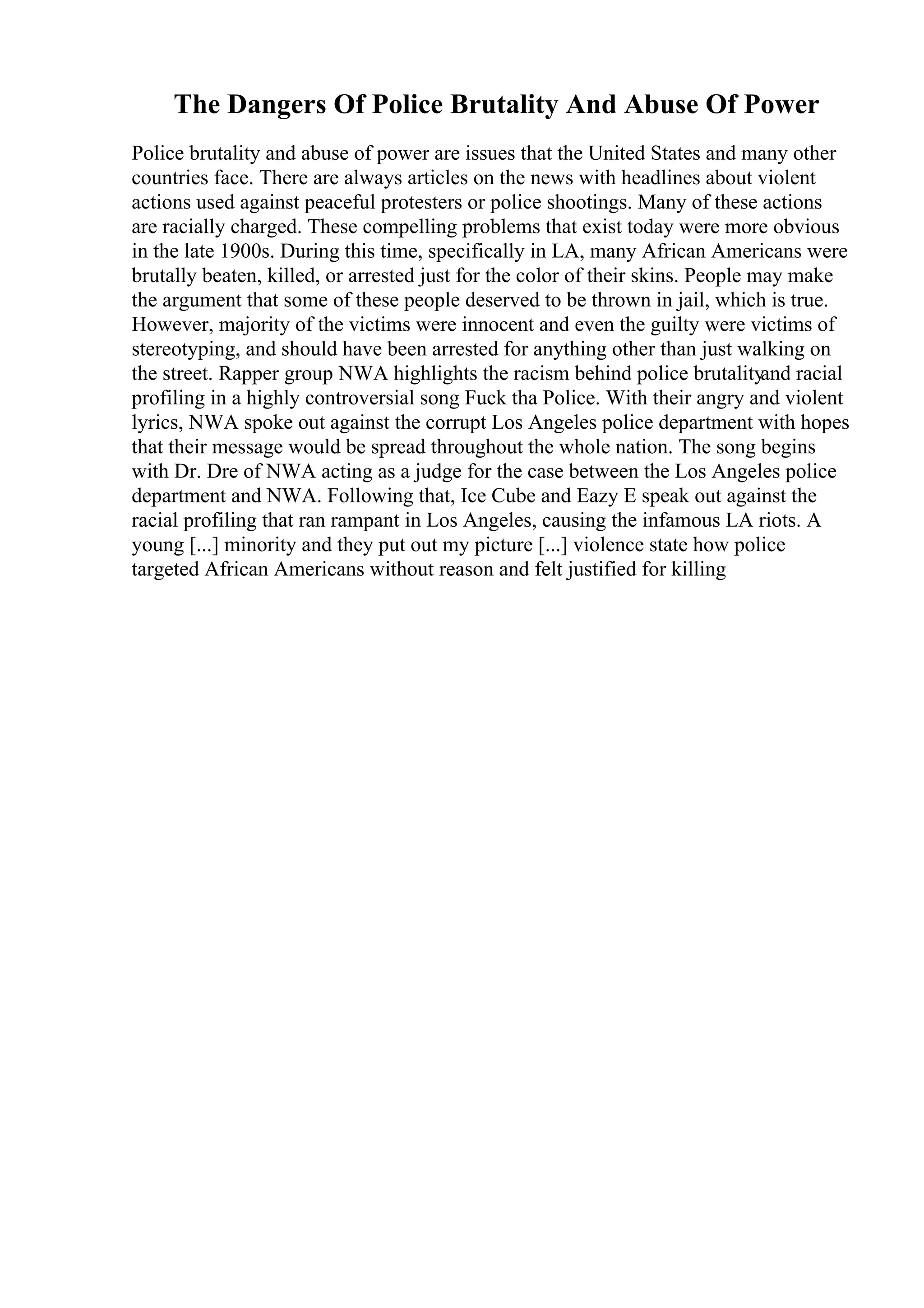 The Dangers Of Police Brutality And Abuse Of Power
Police brutality and abuse of power are issues that the United States and many other
countries face. There are always articles on the news with headlines about violent
actions used against peaceful protesters or police shootings. Many of these actions
are racially charged. These compelling problems that exist today were more obvious
in the late 1900s. During this time, specifically in LA, many African Americans were
brutally beaten, killed, or arrested just for the color of their skins. People may make
the argument that some of these people deserved to be thrown in jail, which is true.
However, majority of the victims were innocent and even the guilty were victims of
stereotyping, and should have been arrested for anything other than just walking on
the street. Rapper group NWA highlights the racism behind police brutalityand racial
profiling in a highly controversial song Fuck tha Police. With their angry and violent
lyrics, NWA spoke out against the corrupt Los Angeles police department with hopes
that their message would be spread throughout the whole nation. The song begins
with Dr. Dre of NWA acting as a judge for the case between the Los Angeles police
department and NWA. Following that, Ice Cube and Eazy E speak out against the
racial profiling that ran rampant in Los Angeles, causing the infamous LA riots. A
young [...] minority and they put out my picture [...] violence state how police
targeted African Americans without reason and felt justified for killing
 