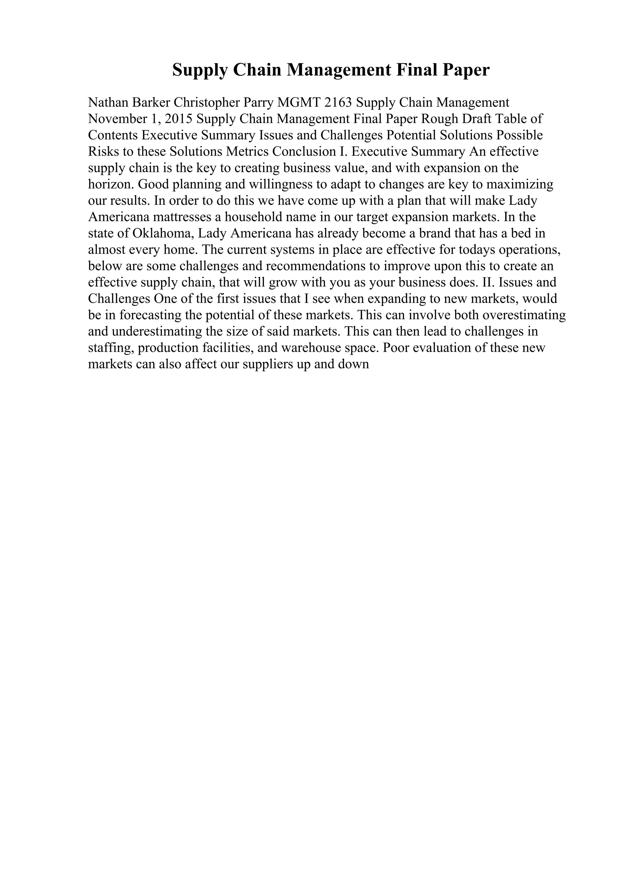 Supply Chain Management Final Paper
Nathan Barker Christopher Parry MGMT 2163 Supply Chain Management
November 1, 2015 Supply Chain Management Final Paper Rough Draft Table of
Contents Executive Summary Issues and Challenges Potential Solutions Possible
Risks to these Solutions Metrics Conclusion I. Executive Summary An effective
supply chain is the key to creating business value, and with expansion on the
horizon. Good planning and willingness to adapt to changes are key to maximizing
our results. In order to do this we have come up with a plan that will make Lady
Americana mattresses a household name in our target expansion markets. In the
state of Oklahoma, Lady Americana has already become a brand that has a bed in
almost every home. The current systems in place are effective for todays operations,
below are some challenges and recommendations to improve upon this to create an
effective supply chain, that will grow with you as your business does. II. Issues and
Challenges One of the first issues that I see when expanding to new markets, would
be in forecasting the potential of these markets. This can involve both overestimating
and underestimating the size of said markets. This can then lead to challenges in
staffing, production facilities, and warehouse space. Poor evaluation of these new
markets can also affect our suppliers up and down
 