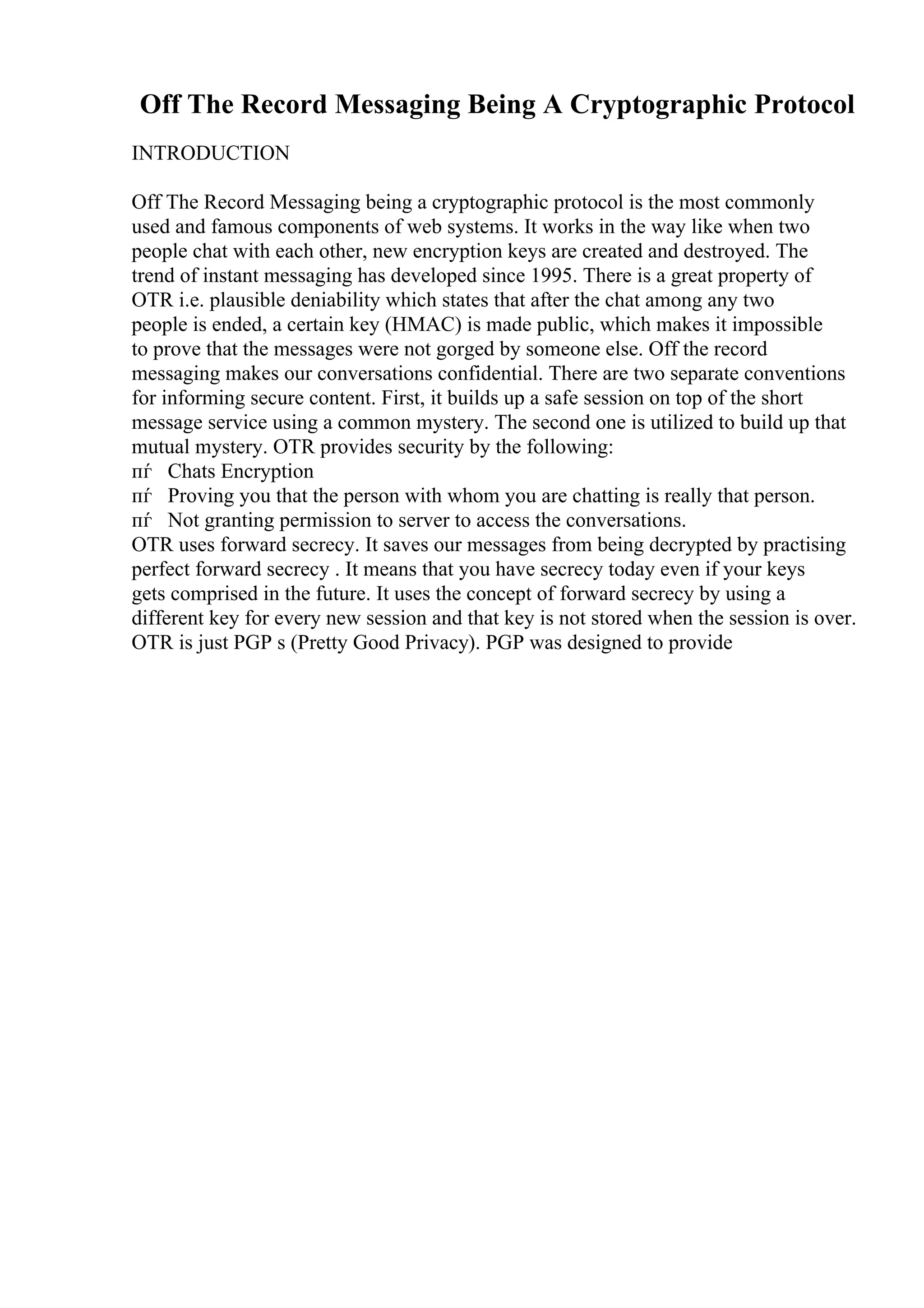 Off The Record Messaging Being A Cryptographic Protocol
INTRODUCTION
Off The Record Messaging being a cryptographic protocol is the most commonly
used and famous components of web systems. It works in the way like when two
people chat with each other, new encryption keys are created and destroyed. The
trend of instant messaging has developed since 1995. There is a great property of
OTR i.e. plausible deniability which states that after the chat among any two
people is ended, a certain key (HMAC) is made public, which makes it impossible
to prove that the messages were not gorged by someone else. Off the record
messaging makes our conversations confidential. There are two separate conventions
for informing secure content. First, it builds up a safe session on top of the short
message service using a common mystery. The second one is utilized to build up that
mutual mystery. OTR provides security by the following:
пѓ Chats Encryption
пѓ Proving you that the person with whom you are chatting is really that person.
пѓ Not granting permission to server to access the conversations.
OTR uses forward secrecy. It saves our messages from being decrypted by practising
perfect forward secrecy . It means that you have secrecy today even if your keys
gets comprised in the future. It uses the concept of forward secrecy by using a
different key for every new session and that key is not stored when the session is over.
OTR is just PGP s (Pretty Good Privacy). PGP was designed to provide
 