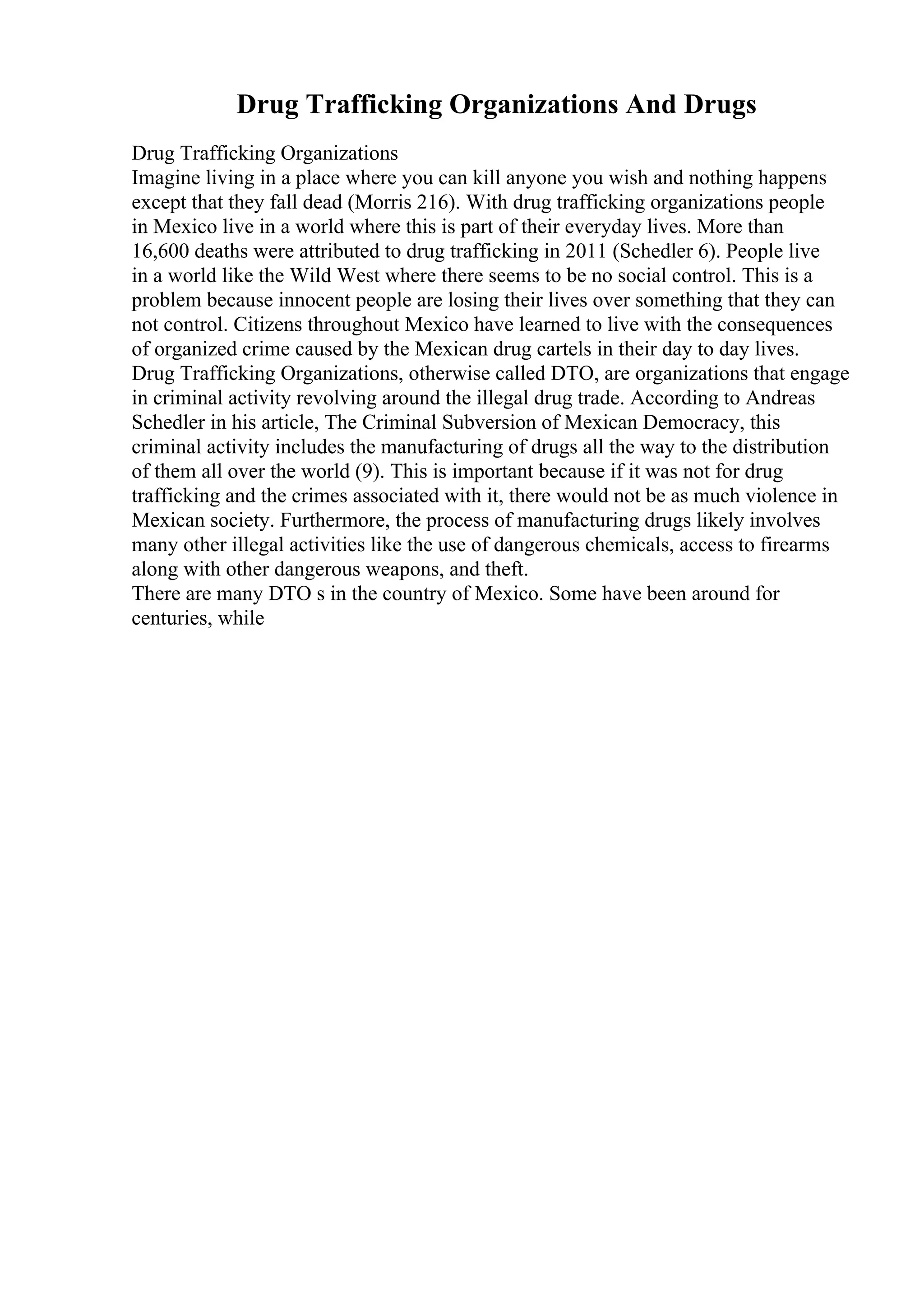 Drug Trafficking Organizations And Drugs
Drug Trafficking Organizations
Imagine living in a place where you can kill anyone you wish and nothing happens
except that they fall dead (Morris 216). With drug trafficking organizations people
in Mexico live in a world where this is part of their everyday lives. More than
16,600 deaths were attributed to drug trafficking in 2011 (Schedler 6). People live
in a world like the Wild West where there seems to be no social control. This is a
problem because innocent people are losing their lives over something that they can
not control. Citizens throughout Mexico have learned to live with the consequences
of organized crime caused by the Mexican drug cartels in their day to day lives.
Drug Trafficking Organizations, otherwise called DTO, are organizations that engage
in criminal activity revolving around the illegal drug trade. According to Andreas
Schedler in his article, The Criminal Subversion of Mexican Democracy, this
criminal activity includes the manufacturing of drugs all the way to the distribution
of them all over the world (9). This is important because if it was not for drug
trafficking and the crimes associated with it, there would not be as much violence in
Mexican society. Furthermore, the process of manufacturing drugs likely involves
many other illegal activities like the use of dangerous chemicals, access to firearms
along with other dangerous weapons, and theft.
There are many DTO s in the country of Mexico. Some have been around for
centuries, while
 