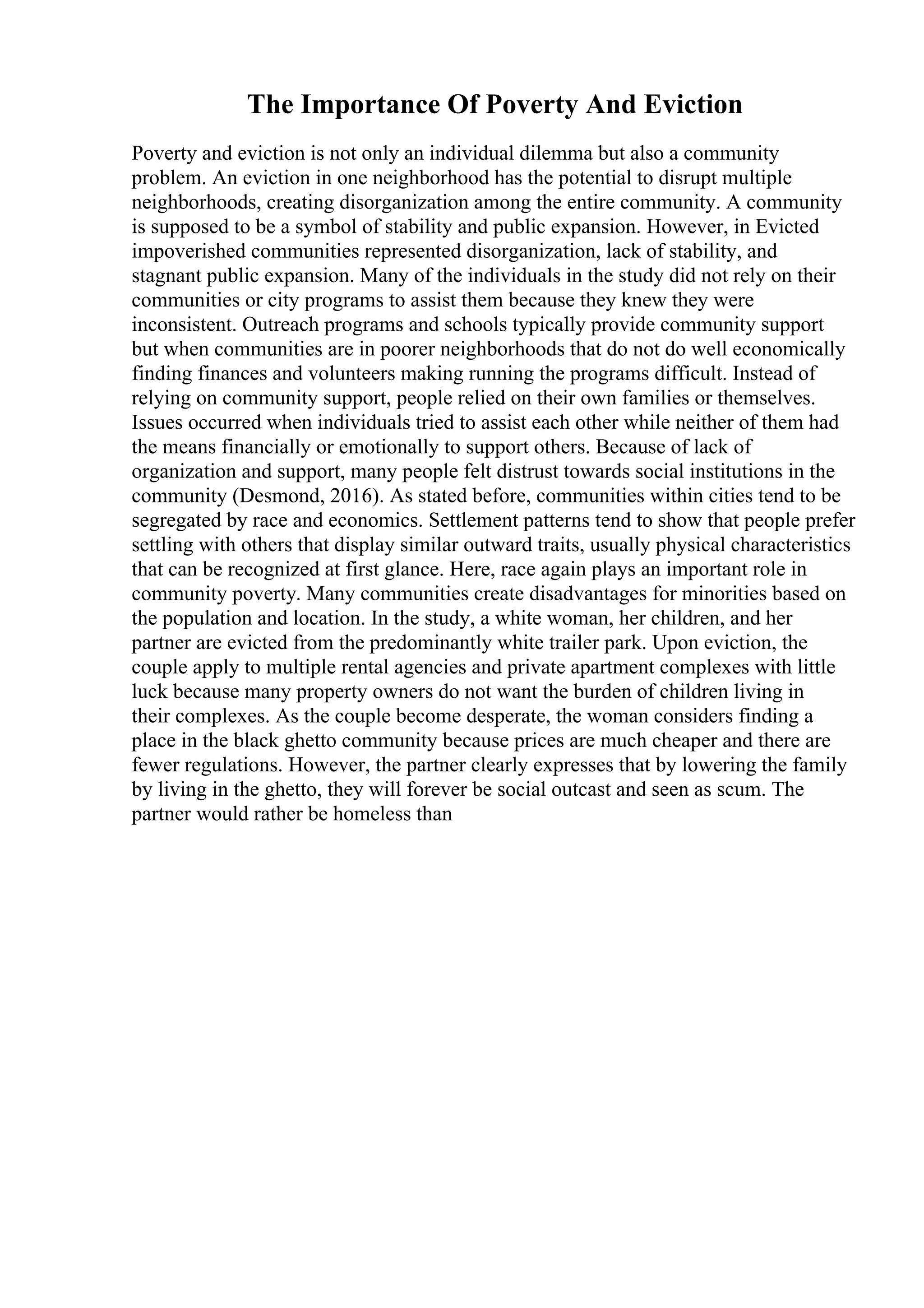 The Importance Of Poverty And Eviction
Poverty and eviction is not only an individual dilemma but also a community
problem. An eviction in one neighborhood has the potential to disrupt multiple
neighborhoods, creating disorganization among the entire community. A community
is supposed to be a symbol of stability and public expansion. However, in Evicted
impoverished communities represented disorganization, lack of stability, and
stagnant public expansion. Many of the individuals in the study did not rely on their
communities or city programs to assist them because they knew they were
inconsistent. Outreach programs and schools typically provide community support
but when communities are in poorer neighborhoods that do not do well economically
finding finances and volunteers making running the programs difficult. Instead of
relying on community support, people relied on their own families or themselves.
Issues occurred when individuals tried to assist each other while neither of them had
the means financially or emotionally to support others. Because of lack of
organization and support, many people felt distrust towards social institutions in the
community (Desmond, 2016). As stated before, communities within cities tend to be
segregated by race and economics. Settlement patterns tend to show that people prefer
settling with others that display similar outward traits, usually physical characteristics
that can be recognized at first glance. Here, race again plays an important role in
community poverty. Many communities create disadvantages for minorities based on
the population and location. In the study, a white woman, her children, and her
partner are evicted from the predominantly white trailer park. Upon eviction, the
couple apply to multiple rental agencies and private apartment complexes with little
luck because many property owners do not want the burden of children living in
their complexes. As the couple become desperate, the woman considers finding a
place in the black ghetto community because prices are much cheaper and there are
fewer regulations. However, the partner clearly expresses that by lowering the family
by living in the ghetto, they will forever be social outcast and seen as scum. The
partner would rather be homeless than
 