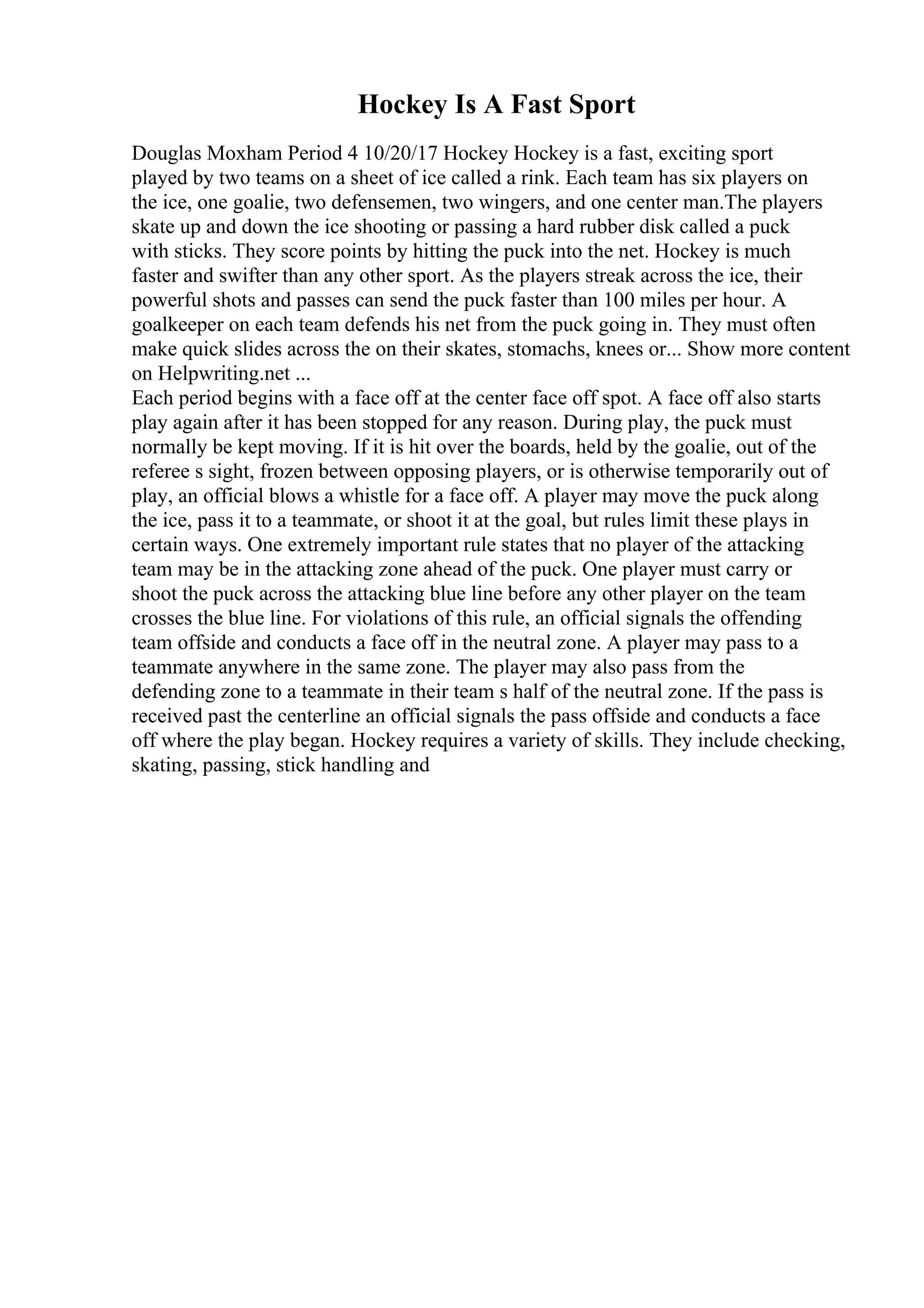 Hockey Is A Fast Sport
Douglas Moxham Period 4 10/20/17 Hockey Hockey is a fast, exciting sport
played by two teams on a sheet of ice called a rink. Each team has six players on
the ice, one goalie, two defensemen, two wingers, and one center man.The players
skate up and down the ice shooting or passing a hard rubber disk called a puck
with sticks. They score points by hitting the puck into the net. Hockey is much
faster and swifter than any other sport. As the players streak across the ice, their
powerful shots and passes can send the puck faster than 100 miles per hour. A
goalkeeper on each team defends his net from the puck going in. They must often
make quick slides across the on their skates, stomachs, knees or... Show more content
on Helpwriting.net ...
Each period begins with a face off at the center face off spot. A face off also starts
play again after it has been stopped for any reason. During play, the puck must
normally be kept moving. If it is hit over the boards, held by the goalie, out of the
referee s sight, frozen between opposing players, or is otherwise temporarily out of
play, an official blows a whistle for a face off. A player may move the puck along
the ice, pass it to a teammate, or shoot it at the goal, but rules limit these plays in
certain ways. One extremely important rule states that no player of the attacking
team may be in the attacking zone ahead of the puck. One player must carry or
shoot the puck across the attacking blue line before any other player on the team
crosses the blue line. For violations of this rule, an official signals the offending
team offside and conducts a face off in the neutral zone. A player may pass to a
teammate anywhere in the same zone. The player may also pass from the
defending zone to a teammate in their team s half of the neutral zone. If the pass is
received past the centerline an official signals the pass offside and conducts a face
off where the play began. Hockey requires a variety of skills. They include checking,
skating, passing, stick handling and
 