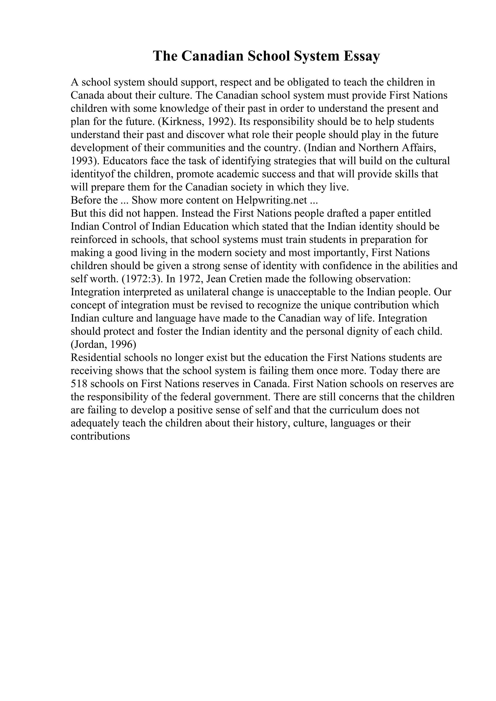 The Canadian School System Essay
A school system should support, respect and be obligated to teach the children in
Canada about their culture. The Canadian school system must provide First Nations
children with some knowledge of their past in order to understand the present and
plan for the future. (Kirkness, 1992). Its responsibility should be to help students
understand their past and discover what role their people should play in the future
development of their communities and the country. (Indian and Northern Affairs,
1993). Educators face the task of identifying strategies that will build on the cultural
identityof the children, promote academic success and that will provide skills that
will prepare them for the Canadian society in which they live.
Before the ... Show more content on Helpwriting.net ...
But this did not happen. Instead the First Nations people drafted a paper entitled
Indian Control of Indian Education which stated that the Indian identity should be
reinforced in schools, that school systems must train students in preparation for
making a good living in the modern society and most importantly, First Nations
children should be given a strong sense of identity with confidence in the abilities and
self worth. (1972:3). In 1972, Jean Cretien made the following observation:
Integration interpreted as unilateral change is unacceptable to the Indian people. Our
concept of integration must be revised to recognize the unique contribution which
Indian culture and language have made to the Canadian way of life. Integration
should protect and foster the Indian identity and the personal dignity of each child.
(Jordan, 1996)
Residential schools no longer exist but the education the First Nations students are
receiving shows that the school system is failing them once more. Today there are
518 schools on First Nations reserves in Canada. First Nation schools on reserves are
the responsibility of the federal government. There are still concerns that the children
are failing to develop a positive sense of self and that the curriculum does not
adequately teach the children about their history, culture, languages or their
contributions
 