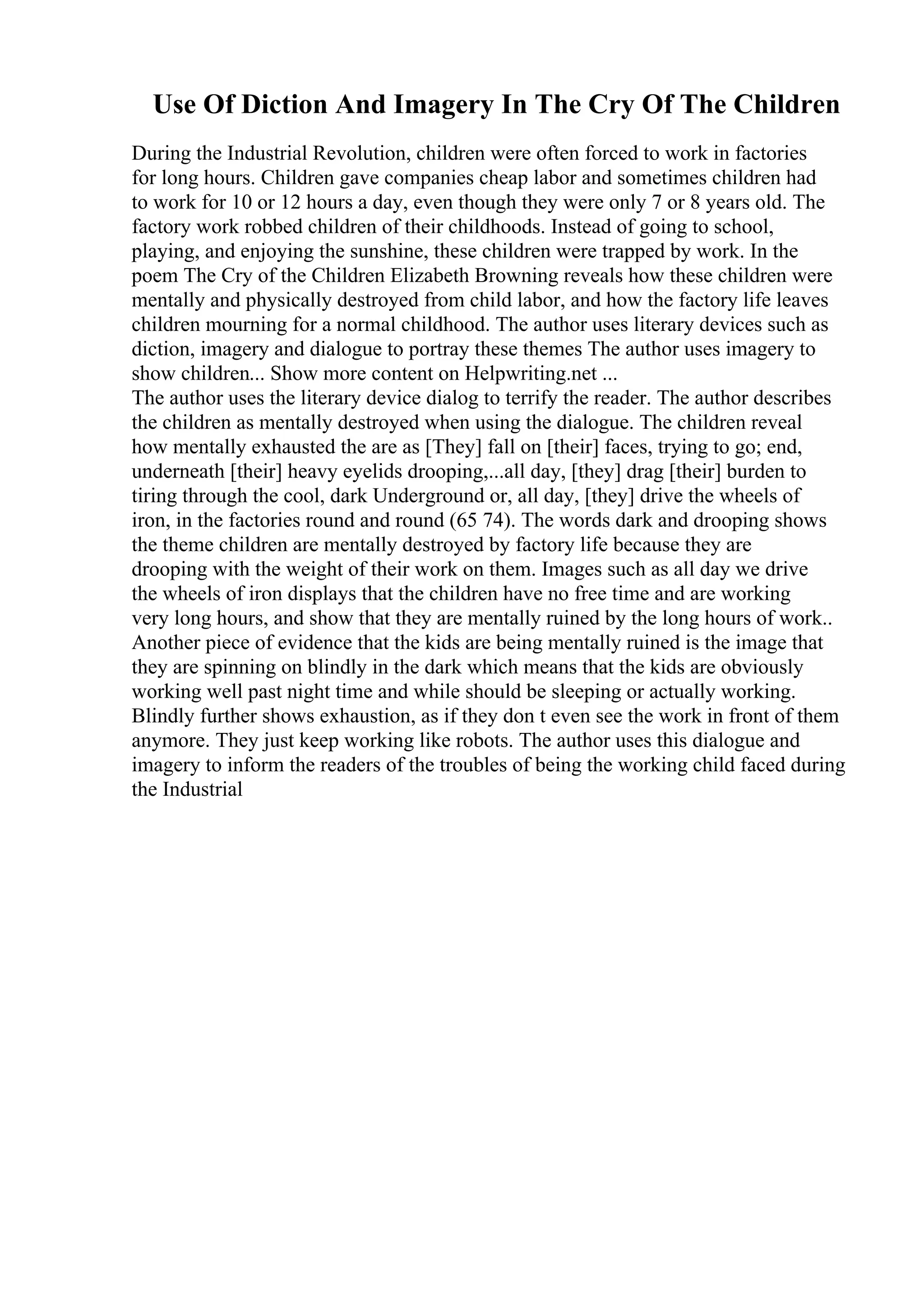 Use Of Diction And Imagery In The Cry Of The Children
During the Industrial Revolution, children were often forced to work in factories
for long hours. Children gave companies cheap labor and sometimes children had
to work for 10 or 12 hours a day, even though they were only 7 or 8 years old. The
factory work robbed children of their childhoods. Instead of going to school,
playing, and enjoying the sunshine, these children were trapped by work. In the
poem The Cry of the Children Elizabeth Browning reveals how these children were
mentally and physically destroyed from child labor, and how the factory life leaves
children mourning for a normal childhood. The author uses literary devices such as
diction, imagery and dialogue to portray these themes The author uses imagery to
show children... Show more content on Helpwriting.net ...
The author uses the literary device dialog to terrify the reader. The author describes
the children as mentally destroyed when using the dialogue. The children reveal
how mentally exhausted the are as [They] fall on [their] faces, trying to go; end,
underneath [their] heavy eyelids drooping,...all day, [they] drag [their] burden to
tiring through the cool, dark Underground or, all day, [they] drive the wheels of
iron, in the factories round and round (65 74). The words dark and drooping shows
the theme children are mentally destroyed by factory life because they are
drooping with the weight of their work on them. Images such as all day we drive
the wheels of iron displays that the children have no free time and are working
very long hours, and show that they are mentally ruined by the long hours of work..
Another piece of evidence that the kids are being mentally ruined is the image that
they are spinning on blindly in the dark which means that the kids are obviously
working well past night time and while should be sleeping or actually working.
Blindly further shows exhaustion, as if they don t even see the work in front of them
anymore. They just keep working like robots. The author uses this dialogue and
imagery to inform the readers of the troubles of being the working child faced during
the Industrial
 