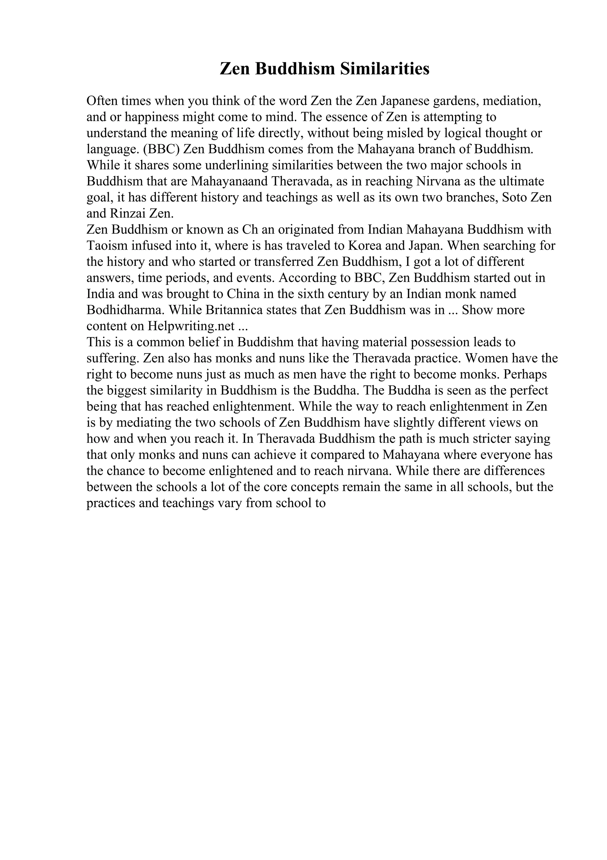 Zen Buddhism Similarities
Often times when you think of the word Zen the Zen Japanese gardens, mediation,
and or happiness might come to mind. The essence of Zen is attempting to
understand the meaning of life directly, without being misled by logical thought or
language. (BBC) Zen Buddhism comes from the Mahayana branch of Buddhism.
While it shares some underlining similarities between the two major schools in
Buddhism that are Mahayanaand Theravada, as in reaching Nirvana as the ultimate
goal, it has different history and teachings as well as its own two branches, Soto Zen
and Rinzai Zen.
Zen Buddhism or known as Ch an originated from Indian Mahayana Buddhism with
Taoism infused into it, where is has traveled to Korea and Japan. When searching for
the history and who started or transferred Zen Buddhism, I got a lot of different
answers, time periods, and events. According to BBC, Zen Buddhism started out in
India and was brought to China in the sixth century by an Indian monk named
Bodhidharma. While Britannica states that Zen Buddhism was in ... Show more
content on Helpwriting.net ...
This is a common belief in Buddishm that having material possession leads to
suffering. Zen also has monks and nuns like the Theravada practice. Women have the
right to become nuns just as much as men have the right to become monks. Perhaps
the biggest similarity in Buddhism is the Buddha. The Buddha is seen as the perfect
being that has reached enlightenment. While the way to reach enlightenment in Zen
is by mediating the two schools of Zen Buddhism have slightly different views on
how and when you reach it. In Theravada Buddhism the path is much stricter saying
that only monks and nuns can achieve it compared to Mahayana where everyone has
the chance to become enlightened and to reach nirvana. While there are differences
between the schools a lot of the core concepts remain the same in all schools, but the
practices and teachings vary from school to
 