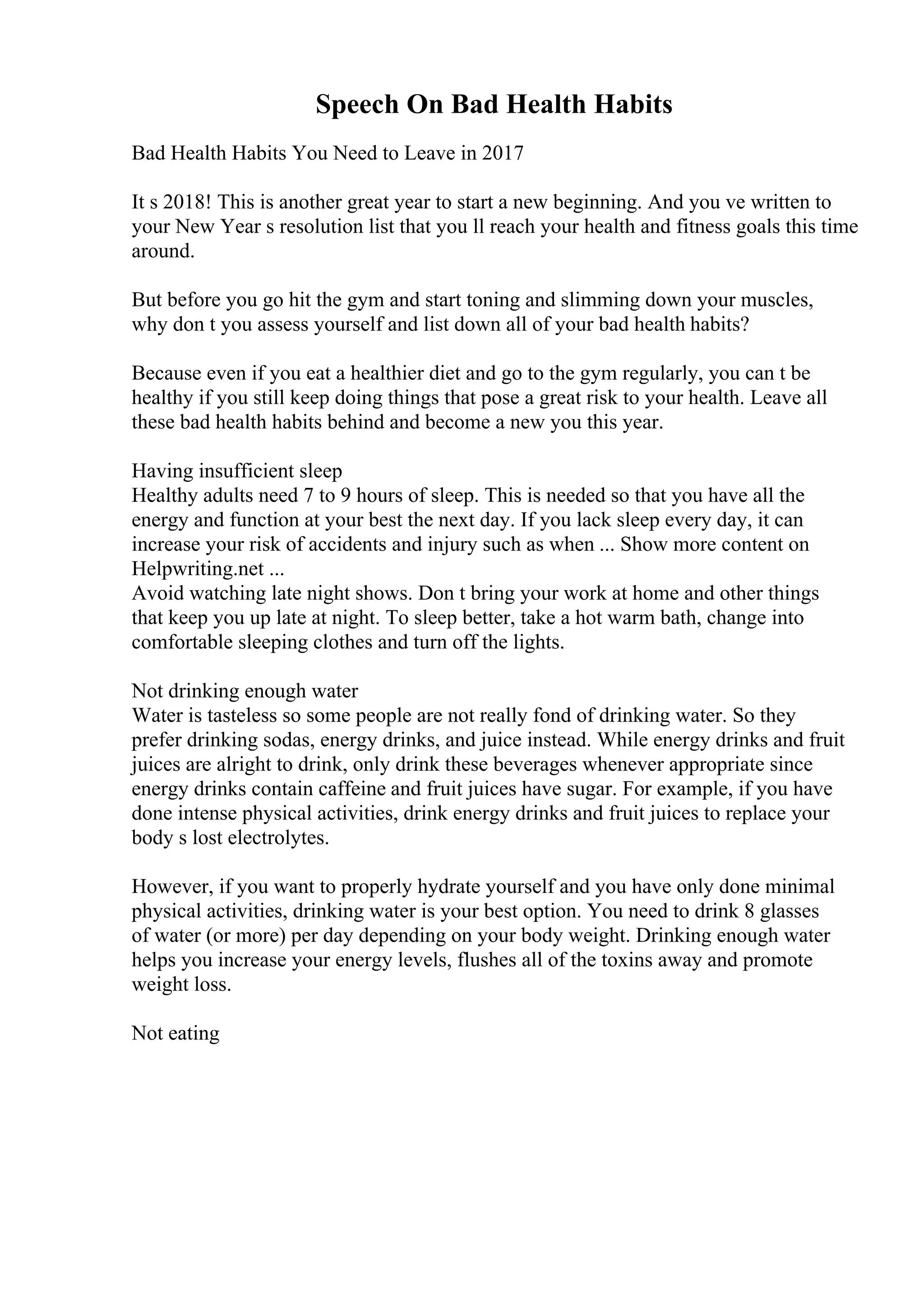 Speech On Bad Health Habits
Bad Health Habits You Need to Leave in 2017
It s 2018! This is another great year to start a new beginning. And you ve written to
your New Year s resolution list that you ll reach your health and fitness goals this time
around.
But before you go hit the gym and start toning and slimming down your muscles,
why don t you assess yourself and list down all of your bad health habits?
Because even if you eat a healthier diet and go to the gym regularly, you can t be
healthy if you still keep doing things that pose a great risk to your health. Leave all
these bad health habits behind and become a new you this year.
Having insufficient sleep
Healthy adults need 7 to 9 hours of sleep. This is needed so that you have all the
energy and function at your best the next day. If you lack sleep every day, it can
increase your risk of accidents and injury such as when ... Show more content on
Helpwriting.net ...
Avoid watching late night shows. Don t bring your work at home and other things
that keep you up late at night. To sleep better, take a hot warm bath, change into
comfortable sleeping clothes and turn off the lights.
Not drinking enough water
Water is tasteless so some people are not really fond of drinking water. So they
prefer drinking sodas, energy drinks, and juice instead. While energy drinks and fruit
juices are alright to drink, only drink these beverages whenever appropriate since
energy drinks contain caffeine and fruit juices have sugar. For example, if you have
done intense physical activities, drink energy drinks and fruit juices to replace your
body s lost electrolytes.
However, if you want to properly hydrate yourself and you have only done minimal
physical activities, drinking water is your best option. You need to drink 8 glasses
of water (or more) per day depending on your body weight. Drinking enough water
helps you increase your energy levels, flushes all of the toxins away and promote
weight loss.
Not eating
 