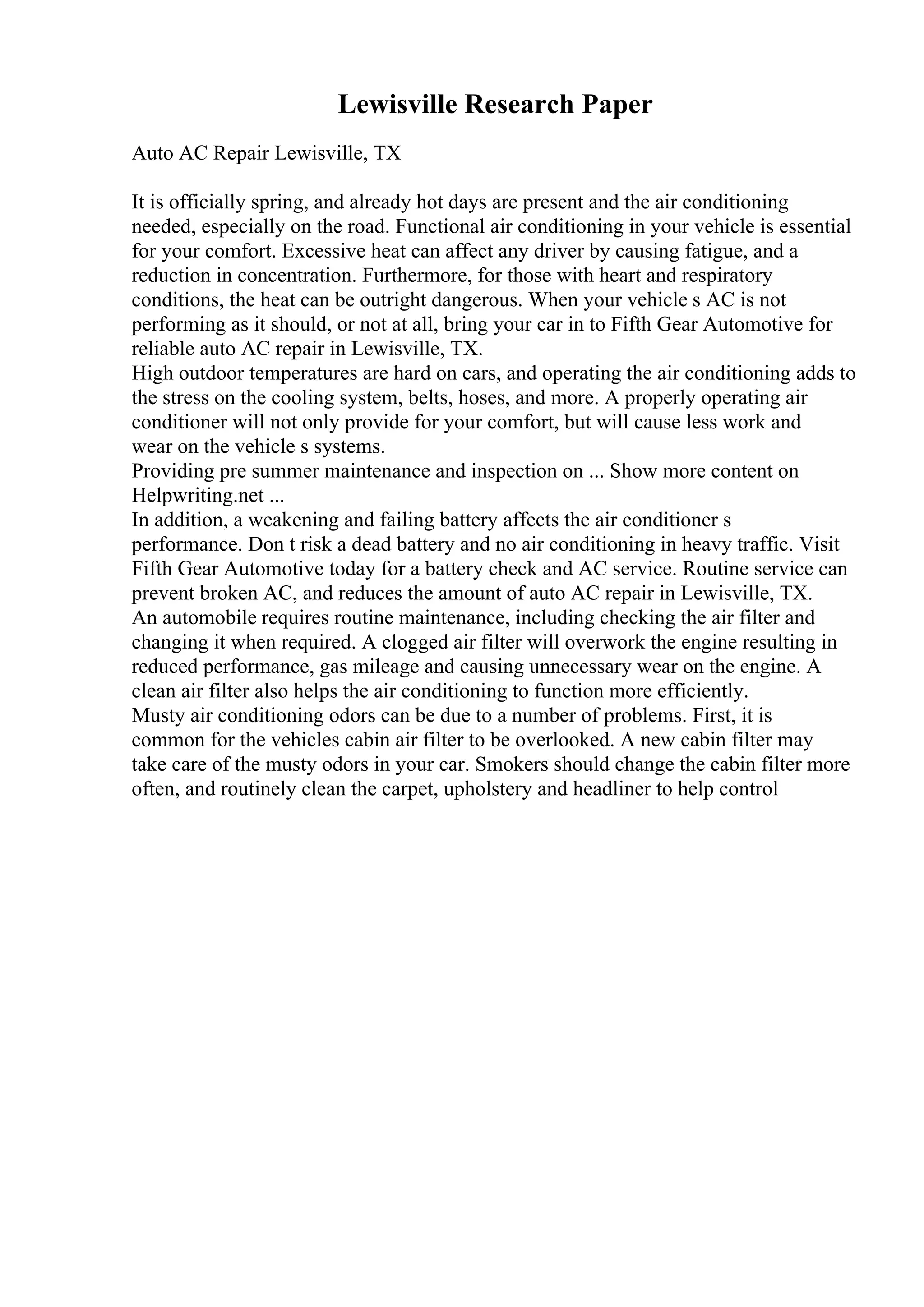 Lewisville Research Paper
Auto AC Repair Lewisville, TX
It is officially spring, and already hot days are present and the air conditioning
needed, especially on the road. Functional air conditioning in your vehicle is essential
for your comfort. Excessive heat can affect any driver by causing fatigue, and a
reduction in concentration. Furthermore, for those with heart and respiratory
conditions, the heat can be outright dangerous. When your vehicle s AC is not
performing as it should, or not at all, bring your car in to Fifth Gear Automotive for
reliable auto AC repair in Lewisville, TX.
High outdoor temperatures are hard on cars, and operating the air conditioning adds to
the stress on the cooling system, belts, hoses, and more. A properly operating air
conditioner will not only provide for your comfort, but will cause less work and
wear on the vehicle s systems.
Providing pre summer maintenance and inspection on ... Show more content on
Helpwriting.net ...
In addition, a weakening and failing battery affects the air conditioner s
performance. Don t risk a dead battery and no air conditioning in heavy traffic. Visit
Fifth Gear Automotive today for a battery check and AC service. Routine service can
prevent broken AC, and reduces the amount of auto AC repair in Lewisville, TX.
An automobile requires routine maintenance, including checking the air filter and
changing it when required. A clogged air filter will overwork the engine resulting in
reduced performance, gas mileage and causing unnecessary wear on the engine. A
clean air filter also helps the air conditioning to function more efficiently.
Musty air conditioning odors can be due to a number of problems. First, it is
common for the vehicles cabin air filter to be overlooked. A new cabin filter may
take care of the musty odors in your car. Smokers should change the cabin filter more
often, and routinely clean the carpet, upholstery and headliner to help control
 