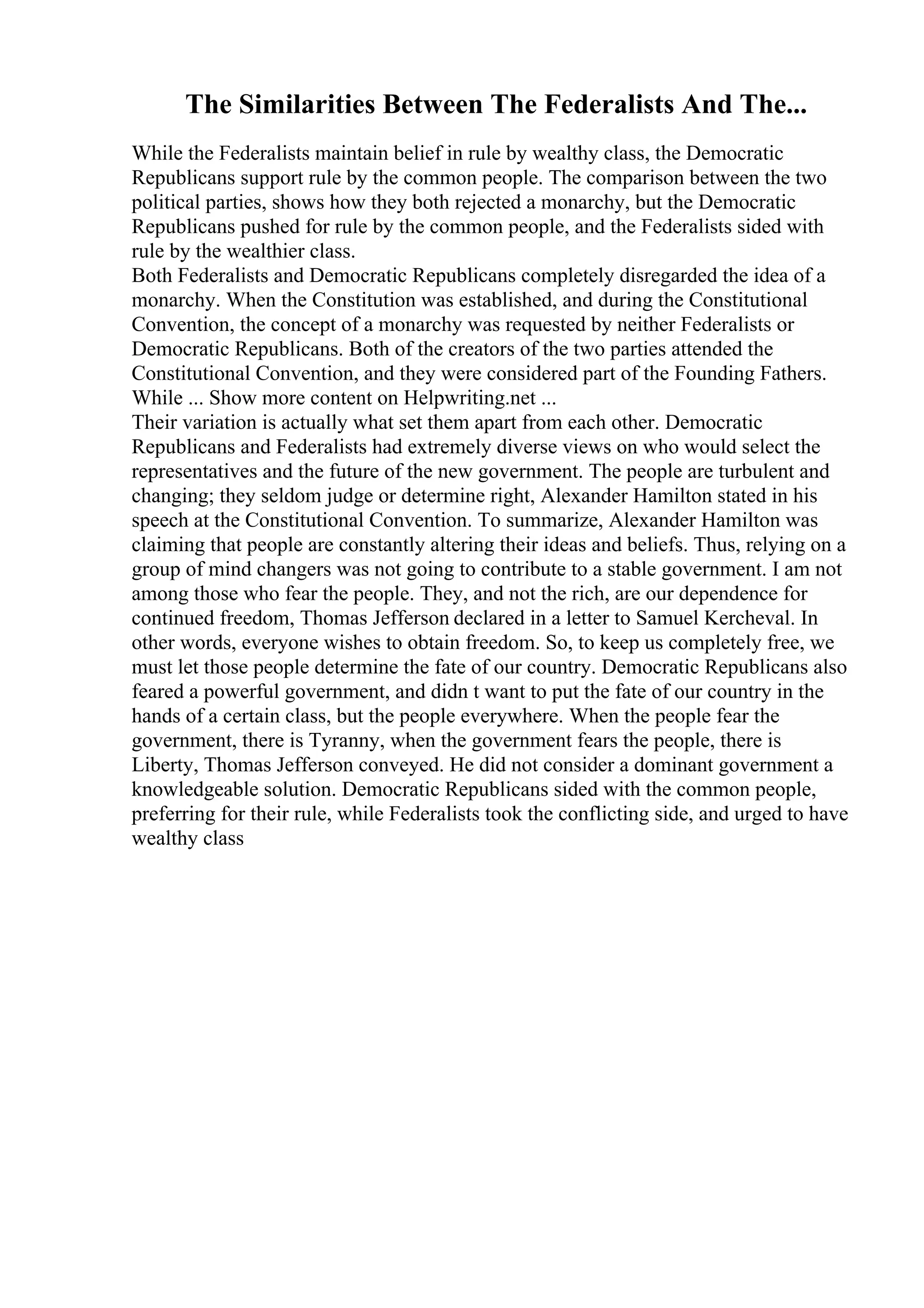 The Similarities Between The Federalists And The...
While the Federalists maintain belief in rule by wealthy class, the Democratic
Republicans support rule by the common people. The comparison between the two
political parties, shows how they both rejected a monarchy, but the Democratic
Republicans pushed for rule by the common people, and the Federalists sided with
rule by the wealthier class.
Both Federalists and Democratic Republicans completely disregarded the idea of a
monarchy. When the Constitution was established, and during the Constitutional
Convention, the concept of a monarchy was requested by neither Federalists or
Democratic Republicans. Both of the creators of the two parties attended the
Constitutional Convention, and they were considered part of the Founding Fathers.
While ... Show more content on Helpwriting.net ...
Their variation is actually what set them apart from each other. Democratic
Republicans and Federalists had extremely diverse views on who would select the
representatives and the future of the new government. The people are turbulent and
changing; they seldom judge or determine right, Alexander Hamilton stated in his
speech at the Constitutional Convention. To summarize, Alexander Hamilton was
claiming that people are constantly altering their ideas and beliefs. Thus, relying on a
group of mind changers was not going to contribute to a stable government. I am not
among those who fear the people. They, and not the rich, are our dependence for
continued freedom, Thomas Jefferson declared in a letter to Samuel Kercheval. In
other words, everyone wishes to obtain freedom. So, to keep us completely free, we
must let those people determine the fate of our country. Democratic Republicans also
feared a powerful government, and didn t want to put the fate of our country in the
hands of a certain class, but the people everywhere. When the people fear the
government, there is Tyranny, when the government fears the people, there is
Liberty, Thomas Jefferson conveyed. He did not consider a dominant government a
knowledgeable solution. Democratic Republicans sided with the common people,
preferring for their rule, while Federalists took the conflicting side, and urged to have
wealthy class
 
