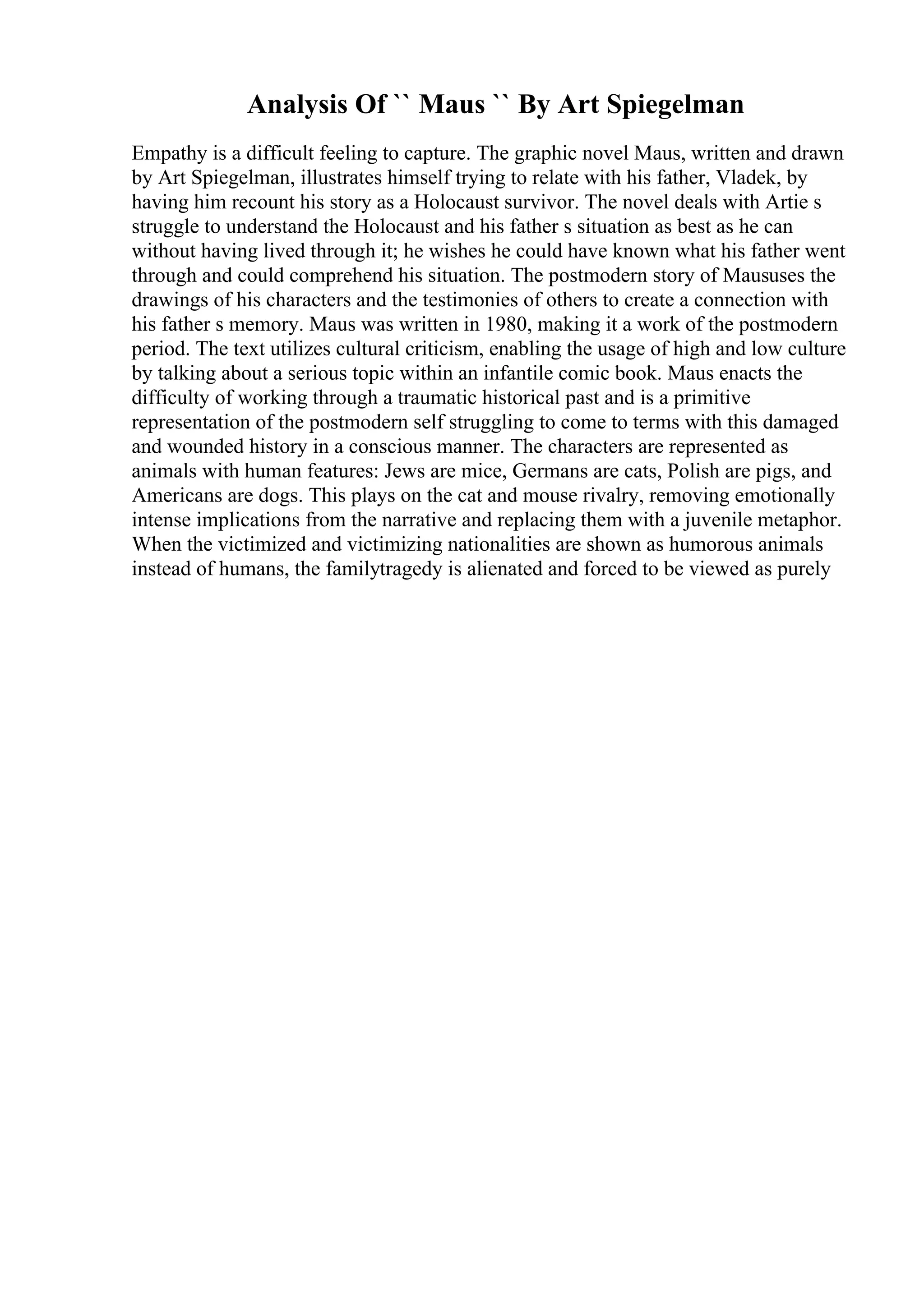 Analysis Of `` Maus `` By Art Spiegelman
Empathy is a difficult feeling to capture. The graphic novel Maus, written and drawn
by Art Spiegelman, illustrates himself trying to relate with his father, Vladek, by
having him recount his story as a Holocaust survivor. The novel deals with Artie s
struggle to understand the Holocaust and his father s situation as best as he can
without having lived through it; he wishes he could have known what his father went
through and could comprehend his situation. The postmodern story of Maususes the
drawings of his characters and the testimonies of others to create a connection with
his father s memory. Maus was written in 1980, making it a work of the postmodern
period. The text utilizes cultural criticism, enabling the usage of high and low culture
by talking about a serious topic within an infantile comic book. Maus enacts the
difficulty of working through a traumatic historical past and is a primitive
representation of the postmodern self struggling to come to terms with this damaged
and wounded history in a conscious manner. The characters are represented as
animals with human features: Jews are mice, Germans are cats, Polish are pigs, and
Americans are dogs. This plays on the cat and mouse rivalry, removing emotionally
intense implications from the narrative and replacing them with a juvenile metaphor.
When the victimized and victimizing nationalities are shown as humorous animals
instead of humans, the familytragedy is alienated and forced to be viewed as purely
 