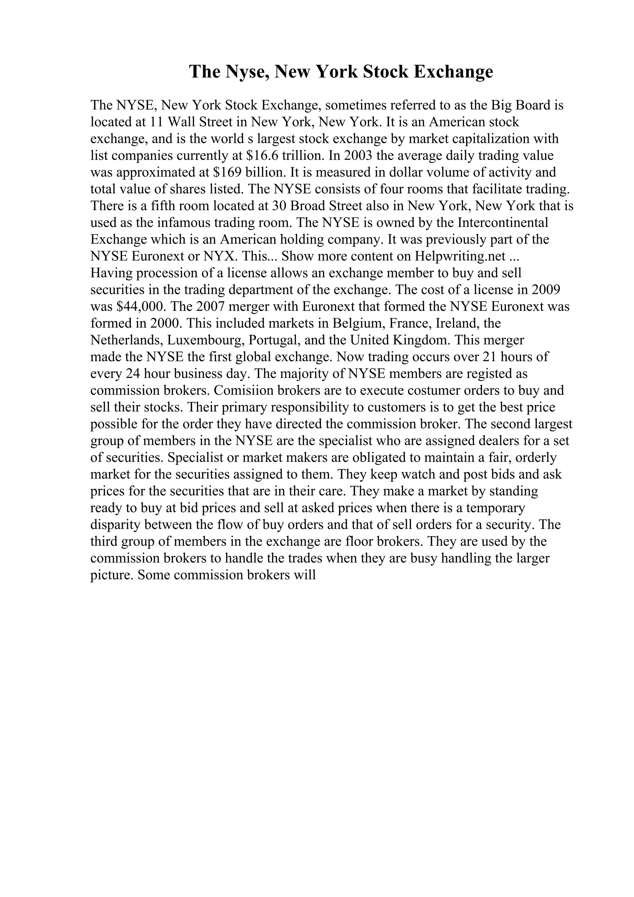 The Nyse, New York Stock Exchange
The NYSE, New York Stock Exchange, sometimes referred to as the Big Board is
located at 11 Wall Street in New York, New York. It is an American stock
exchange, and is the world s largest stock exchange by market capitalization with
list companies currently at $16.6 trillion. In 2003 the average daily trading value
was approximated at $169 billion. It is measured in dollar volume of activity and
total value of shares listed. The NYSE consists of four rooms that facilitate trading.
There is a fifth room located at 30 Broad Street also in New York, New York that is
used as the infamous trading room. The NYSE is owned by the Intercontinental
Exchange which is an American holding company. It was previously part of the
NYSE Euronext or NYX. This... Show more content on Helpwriting.net ...
Having procession of a license allows an exchange member to buy and sell
securities in the trading department of the exchange. The cost of a license in 2009
was $44,000. The 2007 merger with Euronext that formed the NYSE Euronext was
formed in 2000. This included markets in Belgium, France, Ireland, the
Netherlands, Luxembourg, Portugal, and the United Kingdom. This merger
made the NYSE the first global exchange. Now trading occurs over 21 hours of
every 24 hour business day. The majority of NYSE members are registed as
commission brokers. Comisiion brokers are to execute costumer orders to buy and
sell their stocks. Their primary responsibility to customers is to get the best price
possible for the order they have directed the commission broker. The second largest
group of members in the NYSE are the specialist who are assigned dealers for a set
of securities. Specialist or market makers are obligated to maintain a fair, orderly
market for the securities assigned to them. They keep watch and post bids and ask
prices for the securities that are in their care. They make a market by standing
ready to buy at bid prices and sell at asked prices when there is a temporary
disparity between the flow of buy orders and that of sell orders for a security. The
third group of members in the exchange are floor brokers. They are used by the
commission brokers to handle the trades when they are busy handling the larger
picture. Some commission brokers will
 