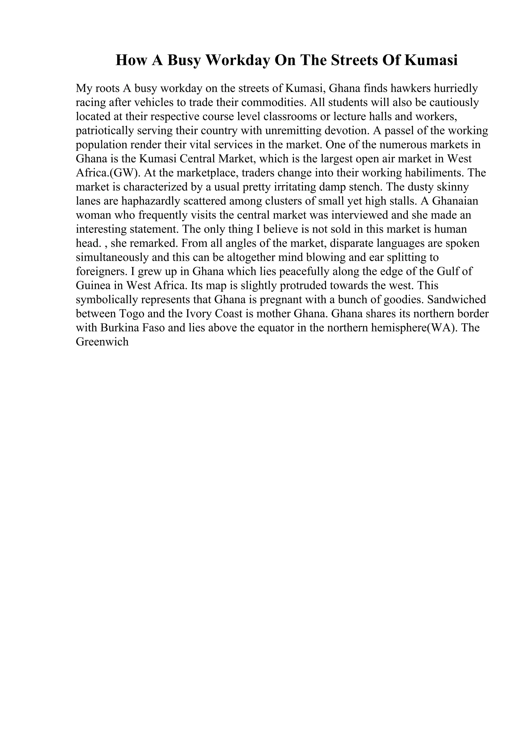How A Busy Workday On The Streets Of Kumasi
My roots A busy workday on the streets of Kumasi, Ghana finds hawkers hurriedly
racing after vehicles to trade their commodities. All students will also be cautiously
located at their respective course level classrooms or lecture halls and workers,
patriotically serving their country with unremitting devotion. A passel of the working
population render their vital services in the market. One of the numerous markets in
Ghana is the Kumasi Central Market, which is the largest open air market in West
Africa.(GW). At the marketplace, traders change into their working habiliments. The
market is characterized by a usual pretty irritating damp stench. The dusty skinny
lanes are haphazardly scattered among clusters of small yet high stalls. A Ghanaian
woman who frequently visits the central market was interviewed and she made an
interesting statement. The only thing I believe is not sold in this market is human
head. , she remarked. From all angles of the market, disparate languages are spoken
simultaneously and this can be altogether mind blowing and ear splitting to
foreigners. I grew up in Ghana which lies peacefully along the edge of the Gulf of
Guinea in West Africa. Its map is slightly protruded towards the west. This
symbolically represents that Ghana is pregnant with a bunch of goodies. Sandwiched
between Togo and the Ivory Coast is mother Ghana. Ghana shares its northern border
with Burkina Faso and lies above the equator in the northern hemisphere(WA). The
Greenwich
 