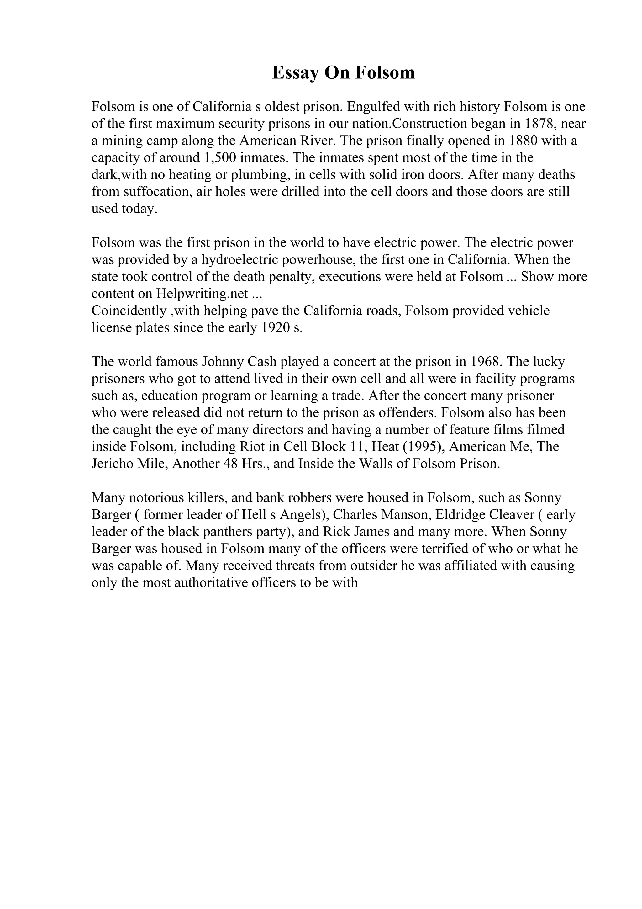 Essay On Folsom
Folsom is one of California s oldest prison. Engulfed with rich history Folsom is one
of the first maximum security prisons in our nation.Construction began in 1878, near
a mining camp along the American River. The prison finally opened in 1880 with a
capacity of around 1,500 inmates. The inmates spent most of the time in the
dark,with no heating or plumbing, in cells with solid iron doors. After many deaths
from suffocation, air holes were drilled into the cell doors and those doors are still
used today.
Folsom was the first prison in the world to have electric power. The electric power
was provided by a hydroelectric powerhouse, the first one in California. When the
state took control of the death penalty, executions were held at Folsom ... Show more
content on Helpwriting.net ...
Coincidently ,with helping pave the California roads, Folsom provided vehicle
license plates since the early 1920 s.
The world famous Johnny Cash played a concert at the prison in 1968. The lucky
prisoners who got to attend lived in their own cell and all were in facility programs
such as, education program or learning a trade. After the concert many prisoner
who were released did not return to the prison as offenders. Folsom also has been
the caught the eye of many directors and having a number of feature films filmed
inside Folsom, including Riot in Cell Block 11, Heat (1995), American Me, The
Jericho Mile, Another 48 Hrs., and Inside the Walls of Folsom Prison.
Many notorious killers, and bank robbers were housed in Folsom, such as Sonny
Barger ( former leader of Hell s Angels), Charles Manson, Eldridge Cleaver ( early
leader of the black panthers party), and Rick James and many more. When Sonny
Barger was housed in Folsom many of the officers were terrified of who or what he
was capable of. Many received threats from outsider he was affiliated with causing
only the most authoritative officers to be with
 