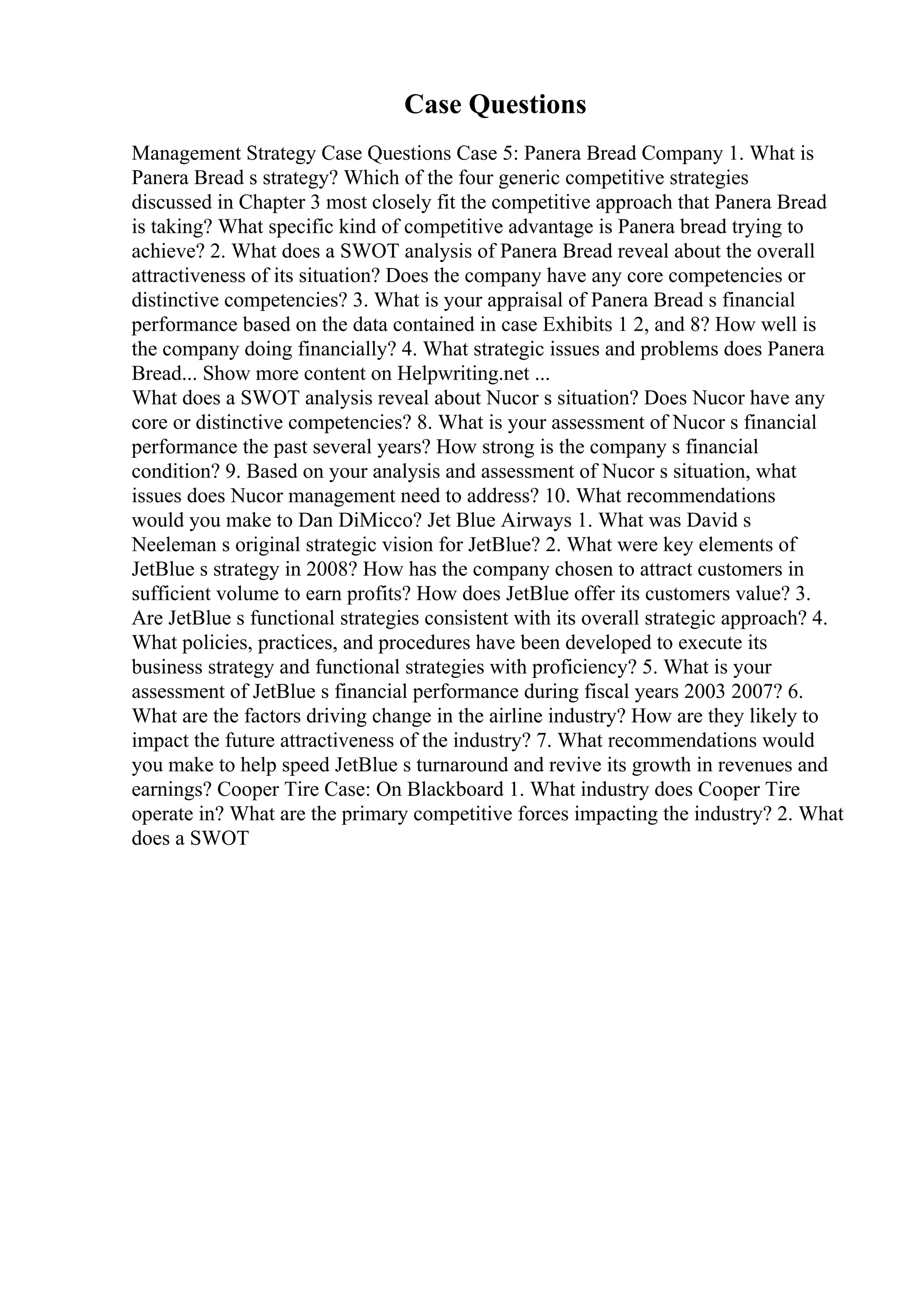 Case Questions
Management Strategy Case Questions Case 5: Panera Bread Company 1. What is
Panera Bread s strategy? Which of the four generic competitive strategies
discussed in Chapter 3 most closely fit the competitive approach that Panera Bread
is taking? What specific kind of competitive advantage is Panera bread trying to
achieve? 2. What does a SWOT analysis of Panera Bread reveal about the overall
attractiveness of its situation? Does the company have any core competencies or
distinctive competencies? 3. What is your appraisal of Panera Bread s financial
performance based on the data contained in case Exhibits 1 2, and 8? How well is
the company doing financially? 4. What strategic issues and problems does Panera
Bread... Show more content on Helpwriting.net ...
What does a SWOT analysis reveal about Nucor s situation? Does Nucor have any
core or distinctive competencies? 8. What is your assessment of Nucor s financial
performance the past several years? How strong is the company s financial
condition? 9. Based on your analysis and assessment of Nucor s situation, what
issues does Nucor management need to address? 10. What recommendations
would you make to Dan DiMicco? Jet Blue Airways 1. What was David s
Neeleman s original strategic vision for JetBlue? 2. What were key elements of
JetBlue s strategy in 2008? How has the company chosen to attract customers in
sufficient volume to earn profits? How does JetBlue offer its customers value? 3.
Are JetBlue s functional strategies consistent with its overall strategic approach? 4.
What policies, practices, and procedures have been developed to execute its
business strategy and functional strategies with proficiency? 5. What is your
assessment of JetBlue s financial performance during fiscal years 2003 2007? 6.
What are the factors driving change in the airline industry? How are they likely to
impact the future attractiveness of the industry? 7. What recommendations would
you make to help speed JetBlue s turnaround and revive its growth in revenues and
earnings? Cooper Tire Case: On Blackboard 1. What industry does Cooper Tire
operate in? What are the primary competitive forces impacting the industry? 2. What
does a SWOT
 
