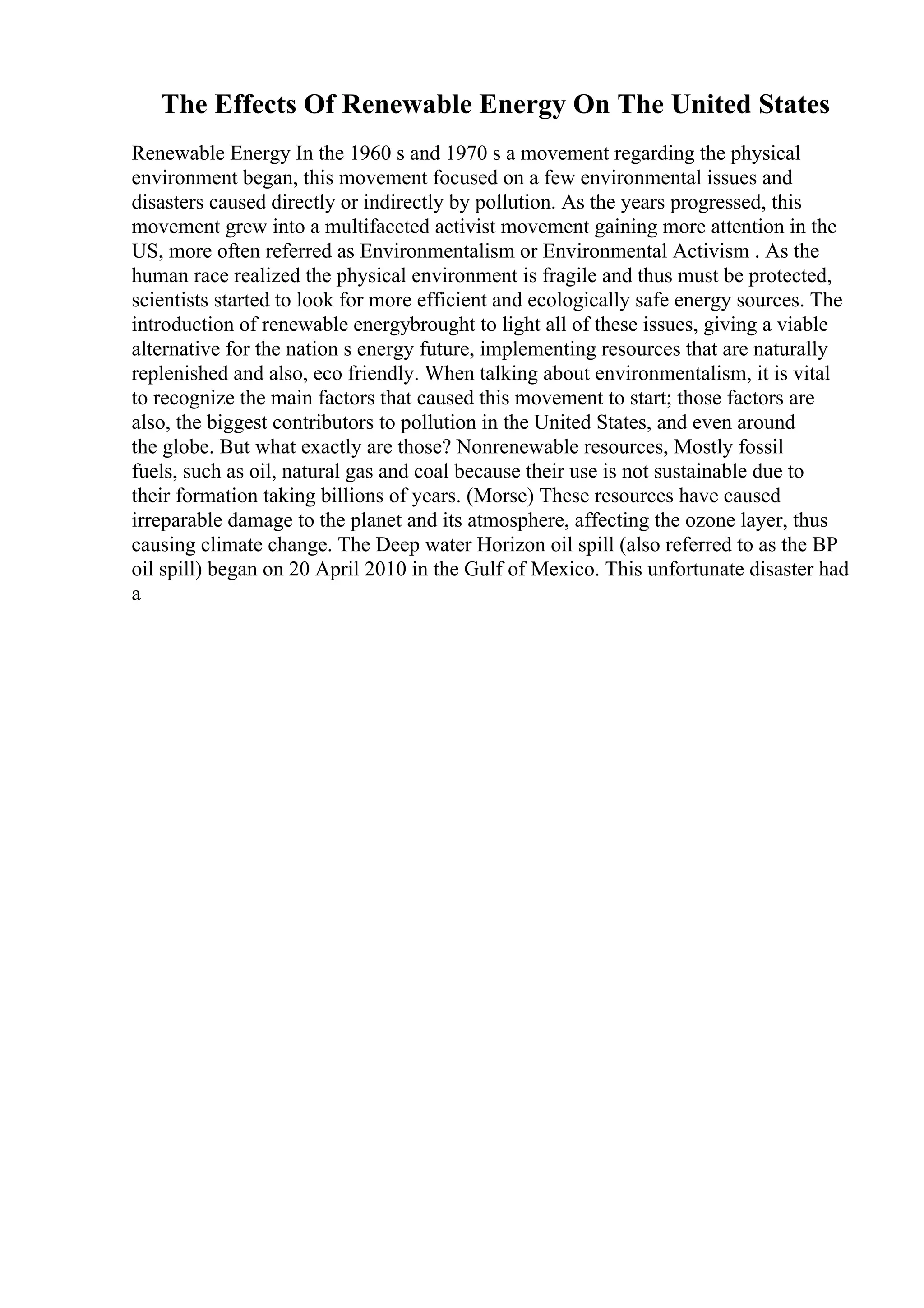 The Effects Of Renewable Energy On The United States
Renewable Energy In the 1960 s and 1970 s a movement regarding the physical
environment began, this movement focused on a few environmental issues and
disasters caused directly or indirectly by pollution. As the years progressed, this
movement grew into a multifaceted activist movement gaining more attention in the
US, more often referred as Environmentalism or Environmental Activism . As the
human race realized the physical environment is fragile and thus must be protected,
scientists started to look for more efficient and ecologically safe energy sources. The
introduction of renewable energybrought to light all of these issues, giving a viable
alternative for the nation s energy future, implementing resources that are naturally
replenished and also, eco friendly. When talking about environmentalism, it is vital
to recognize the main factors that caused this movement to start; those factors are
also, the biggest contributors to pollution in the United States, and even around
the globe. But what exactly are those? Nonrenewable resources, Mostly fossil
fuels, such as oil, natural gas and coal because their use is not sustainable due to
their formation taking billions of years. (Morse) These resources have caused
irreparable damage to the planet and its atmosphere, affecting the ozone layer, thus
causing climate change. The Deep water Horizon oil spill (also referred to as the BP
oil spill) began on 20 April 2010 in the Gulf of Mexico. This unfortunate disaster had
a
 