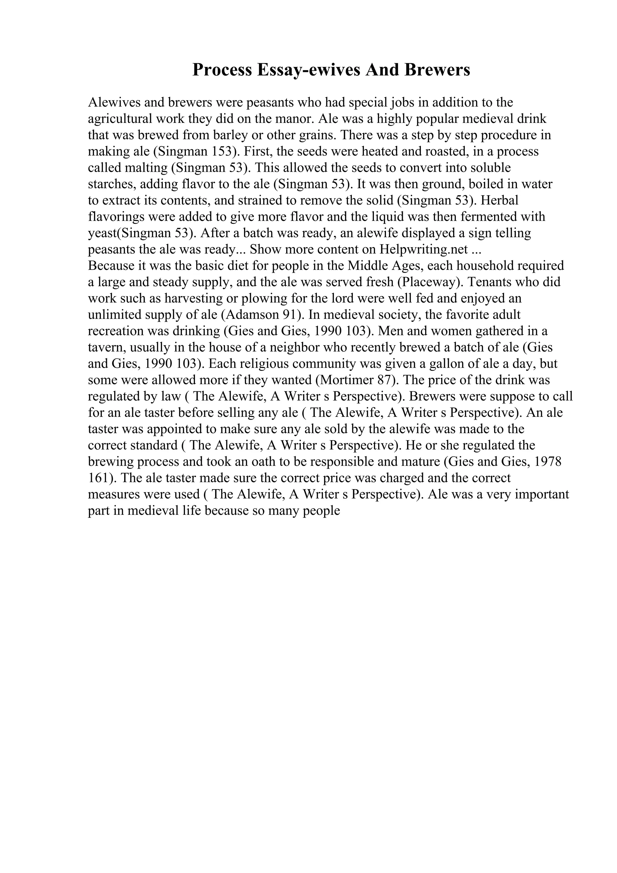 Process Essay-ewives And Brewers
Alewives and brewers were peasants who had special jobs in addition to the
agricultural work they did on the manor. Ale was a highly popular medieval drink
that was brewed from barley or other grains. There was a step by step procedure in
making ale (Singman 153). First, the seeds were heated and roasted, in a process
called malting (Singman 53). This allowed the seeds to convert into soluble
starches, adding flavor to the ale (Singman 53). It was then ground, boiled in water
to extract its contents, and strained to remove the solid (Singman 53). Herbal
flavorings were added to give more flavor and the liquid was then fermented with
yeast(Singman 53). After a batch was ready, an alewife displayed a sign telling
peasants the ale was ready... Show more content on Helpwriting.net ...
Because it was the basic diet for people in the Middle Ages, each household required
a large and steady supply, and the ale was served fresh (Placeway). Tenants who did
work such as harvesting or plowing for the lord were well fed and enjoyed an
unlimited supply of ale (Adamson 91). In medieval society, the favorite adult
recreation was drinking (Gies and Gies, 1990 103). Men and women gathered in a
tavern, usually in the house of a neighbor who recently brewed a batch of ale (Gies
and Gies, 1990 103). Each religious community was given a gallon of ale a day, but
some were allowed more if they wanted (Mortimer 87). The price of the drink was
regulated by law ( The Alewife, A Writer s Perspective). Brewers were suppose to call
for an ale taster before selling any ale ( The Alewife, A Writer s Perspective). An ale
taster was appointed to make sure any ale sold by the alewife was made to the
correct standard ( The Alewife, A Writer s Perspective). He or she regulated the
brewing process and took an oath to be responsible and mature (Gies and Gies, 1978
161). The ale taster made sure the correct price was charged and the correct
measures were used ( The Alewife, A Writer s Perspective). Ale was a very important
part in medieval life because so many people
 