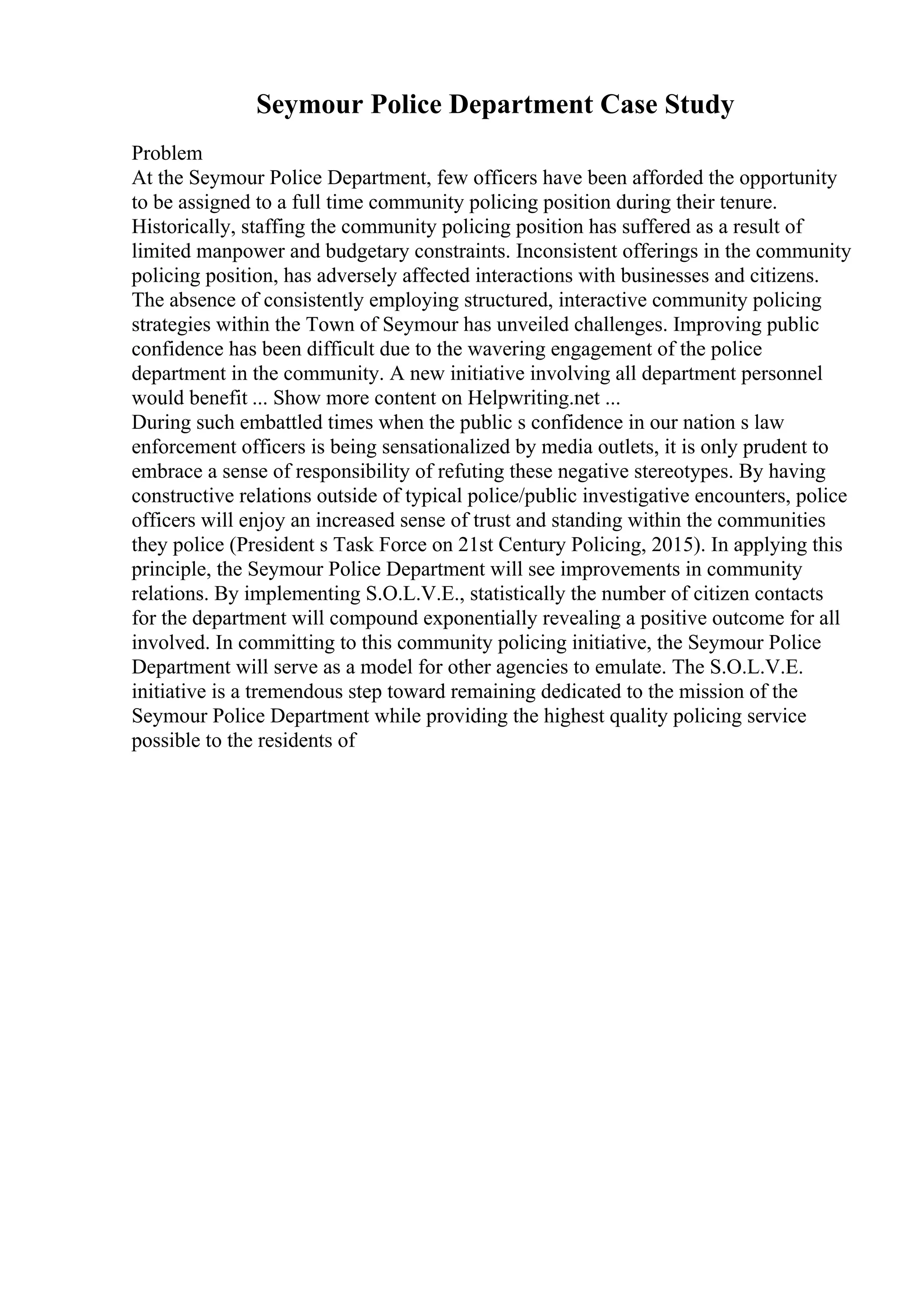 Seymour Police Department Case Study
Problem
At the Seymour Police Department, few officers have been afforded the opportunity
to be assigned to a full time community policing position during their tenure.
Historically, staffing the community policing position has suffered as a result of
limited manpower and budgetary constraints. Inconsistent offerings in the community
policing position, has adversely affected interactions with businesses and citizens.
The absence of consistently employing structured, interactive community policing
strategies within the Town of Seymour has unveiled challenges. Improving public
confidence has been difficult due to the wavering engagement of the police
department in the community. A new initiative involving all department personnel
would benefit ... Show more content on Helpwriting.net ...
During such embattled times when the public s confidence in our nation s law
enforcement officers is being sensationalized by media outlets, it is only prudent to
embrace a sense of responsibility of refuting these negative stereotypes. By having
constructive relations outside of typical police/public investigative encounters, police
officers will enjoy an increased sense of trust and standing within the communities
they police (President s Task Force on 21st Century Policing, 2015). In applying this
principle, the Seymour Police Department will see improvements in community
relations. By implementing S.O.L.V.E., statistically the number of citizen contacts
for the department will compound exponentially revealing a positive outcome for all
involved. In committing to this community policing initiative, the Seymour Police
Department will serve as a model for other agencies to emulate. The S.O.L.V.E.
initiative is a tremendous step toward remaining dedicated to the mission of the
Seymour Police Department while providing the highest quality policing service
possible to the residents of
 